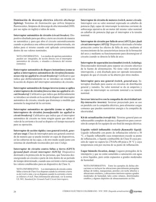 CÓDIGO ELÉCTRICO COLOMBIANO - NTC 2050 (Segunda actualización)
28
Iluminación de descarga eléctrica (electric-discharge
lighting). Sistemas de iluminación que utiliza lámparas
fluorescentes, lámparas de descarga de alta intensidad (HID,
por sus siglas en inglés) o tubos de neón.
Interruptor automático de circuito (circuit breaker). Dis-
positivo diseñado para que abra y cierre un circuito de manera
no automática y para que abra el circuito automáticamente
cuando se produzca una sobrecorriente predeterminada, sin
daños para sí mismo cuando esté aplicado correctamente
dentro de sus valores nominales.
NOTA INFORMATIVA Los medios de apertura automática
pueden ser: integrados, de acción directa con el interruptor
automático de circuito, o situados a distancia del mismo
(remotos).
Iinterruptor automático de disparo instantáneo (como se
aplica a interruptores automáticos de circuito) [instanta-
neous trip (as applied to circuit breakers)]. Calificativo que
indica que deliberadamente no se introduce un retardo en
la acción de disparo del interruptor automático de circuito.
Interruptor automático de tiempo inverso (como se aplica
a interruptores de circuito) [inverse time (as applied to cir-
cuit breakers)]. Calificativo que indica que deliberadamente
se introduce un retardo en la acción de disparo del interruptor
automático de circuito, retardo que disminuye a medida que
aumenta la magnitud de la corriente.
Interruptor automático no ajustable (como se aplica a
interruptores de circuito) [nonadjustable (as applied to
circuit breakers)]. Calificativo que indica que el interruptor
automático de circuito no tiene ningún ajuste que altere el
valor de la corriente a la cual se dispara o el tiempo necesario
para su operación.
Interruptor de acción rápida y uso general (switch, gene-
ral-use snap). Clase de interruptor para uso general construi-
do de manera que se pueda instalar en cajas de dispositivos,
en las cubiertas de las cajas, o de otro modo usado junto con
sistemas de alambrado reconocidos por este Código.
Interruptor de circuito contra fallas a tierra (GFCI)
[ground-fault circuit interrupter (GFCI)]. Dispositivo
destinado a la protección de las personas, que funciona des-
energizando un circuito o parte de éste dentro de un período
de tiempo determinado, cuando una corriente a tierra supera
los valores establecidos para un dispositivo de Clase A.
NOTA INFORMATIVA Los interruptores de circuito contra
fallas a tierra de ClaseAse disparan cuando la corriente a tierra
es de 6 mA o más y no se disparan cuando la corriente a tierra
es inferior a 4 mA. Para información adicional, ver la norma
UL 943, Standard for Ground-Fault Circuit Interrupters.
Interruptor de circuito de motores (switch, motor-circuit).
Interruptor con su valor nominal expresado en caballos de
potencia (hp), capaz de interrumpir la máxima corriente de
sobrecarga operativa de un motor del mismo valor nominal
en caballos de potencia (hp) que el interruptor a la tensión
nominal.
Interruptor de circuito por falla de arco (AFCI) [arc-fault
circuit interrupter (AFCI)]. Dispositivo destinado a brindar
protección contra los efectos de falla de arco, mediante el
reconocimiento de las características únicas de la formación
del arco y mediante su funcionamiento para desenergizar el
circuito cuando se detecta la falla de arco.
Interruptor de separación (seccionador) (switch, isolating).
Desconectador destinado para separar un circuito eléctrico
de la fuente de alimentación. No tiene valor nominal de
interrupción, y está diseñado para ser operado únicamente
después de que el circuito se ha abierto por otros medios.
Interruptor para uso general (switch, general-use). In-
terruptor diseñado para usarse en circuitos de distribución
general y ramales. Su valor nominal se da en amperios y
es capaz de interrumpir su corriente nominal a su tensión
nominal.
Inversor interactivo con la compañía de electricidad (uti-
lity-interactive inverter). Inversor proyectado para su uso
en paralelo con la compañía eléctrica, para alimentar cargas
comunes que pueden suministrar energía a la compañía de
electricidad.
Kit de actualización (retrofit kit). Término general para un
subensamble completo de piezas y dispositivos para conver-
sión de campo de los equipos de uso final de energía eléctrica.
Líquido volátil inflamable (volatile flammable liquid).
Líquido inflamable con punto de inflamación inferior a 38
°C, o líquido inflamable cuya temperatura excede su punto
de inflamación, o líquido combustible de Clase II cuya pre-
sión de vapor no supera los 276 kPa (40 psia) a 38 °C y cuya
temperatura está por encima de su punto de inflamación.
Lugar húmedo (location, damp). Lugares protegidos de la
intemperie y que no están sometidos a saturación con agua
u otros líquidos, pero están expuestos a grados moderados
de humedad.
NOTA INFORMATIVA Entre los ejemplos de dichas ubi-
caciones se incluyen las ubicaciones parcialmente protegidas
debajo de toldos, marquesinas, porches con techo abiertos y
ubicaciones similares, y ubicaciones interiores sujetas a grados
moderados de humedad, tales como sótanos, determinados
establos y algunos depósitos de almacenamiento en frío.
ARTÍCULO 100 –– DEFINICIONES
 
