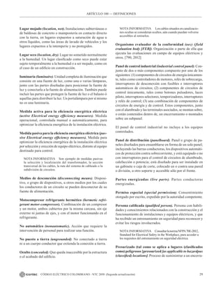 29
CÓDIGO ELÉCTRICO COLOMBIANO - NTC 2050 (Segunda actualización)
Lugar mojado (location, wet). Instalaciones subterráneas o
de baldosas de concreto o mampostería en contacto directo
con la tierra, en lugares expuestos a saturación de agua u
otros líquidos, como las áreas de lavado de vehículos y los
lugares expuestos a la intemperie y no protegidos.
Lugar seco (location, dry). Lugar no sometido normalmente
a la humedad. Un lugar clasificado como seco puede estar
sujeto temporalmente a la humedad o a ser mojado, como en
el caso de un edificio en construcción.
Iuminaria (luminaire). Unidad completa de iluminación que
consiste en una fuente de luz, como una o varias lámparas,
junto con las partes diseñadas para posicionar la fuente de
luz y conectarla a la fuente de alimentación. También puede
incluir las partes que protegen la fuente de luz o el balasto ó
aquellas para distribuir la luz. Un portalámpara por sí mismo
no es una luminaria.
Medida activa para la eficiencia energética eléctrica
(active Electrical energy efficiency measures). Medida
operacional, controlada manual o automáticamente, para
optimizar la eficiencia energética de la instalación eléctrica.
Medida pasiva para la eficiencia energética eléctrica (pas-
sive Electrical energy efficiency measures). Medida para
optimizar la eficiencia energética de la instalación eléctrica
por selección y erección de equipo eléctrico, distinto al equipo
destinado para control.
NOTA INFORMATIVA Son ejemplo de medidas pasivas
la selección y localización del transformador, la sección
transversal de los cables, la ruta del sistema de cableado o la
subdivisión de circuitos.
Medios de desconexión (disconnecting means). Disposi-
tivo, o grupo de dispositivos, u otros medios por los cuales
los conductores de un circuito se pueden desconectar de su
fuente de alimentación.
Motocompresor refrigerante hermético (hermetic refri-
gerant motor-compressor). Combinación de un compresor
y un motor, ambos cubiertos por la misma carcasa, sin eje
externo ni juntas de ejes, y con el motor funcionando en el
refrigerante.
No automático (nonautomatic). Acción que requiere la
intervención de personal para realizar una función.
No puesto a tierra (ungrounded). No conectado a tierra
ni a un cuerpo conductor que extienda la conexión a tierra.
Oculto (concealed). Que queda inaccesible por la estructura
o el acabado del edificio.
NOTA INFORMATIVA Loscablessituadosencanalizacio-
nes ocultas se consideran ocultos, aún cuando puedan volverse
accesibles al retirarlos.
Organismo evaluador de la conformidad (oec) (field
evaluation body [FEB]). Organización o parte de ella que
ejecuta las evaluaciones en campo de equipos eléctricos y
otros. [790, 2012]
Panel de control industrial (industrial control panel). Con-
junto de dos o más componentes compuesto por uno de los
siguientes: (1) componentes de circuitos de energía únicamen-
te, tales como controladores de motores, relés de sobrecarga,
interruptores de desconexión con fusibles e interruptores
automáticos de circuitos; (2) componentes de circuitos de
control únicamente, tales como botones pulsadores, luces
piloto, interruptores selectores, temporizadores, interruptores
y relés de control; (3) una combinación de componentes de
circuitos de energía y de control. Estos componentes, junto
con el alambrado y las terminales asociados, se montan sobre,
o están contenidos dentro de, un encerramiento o montados
sobre un subpanel.
El panel de control industrial no incluye a los equipos
controlados.
Panel de distribución (panelboard). Panel o grupo de pa-
neles diseñados para ensamblarse en forma de un solo panel;
incluyendo las barras conductoras, los dispositivos automáti-
cos de protección contra sobrecorriente, y está equipado o no
con interruptores para el control de circuitos de alumbrado,
calefacción o potencia; está diseñado para ser instalado en
un gabinete o caja de corte, colocado en o contra una pared
o división, u otro soporte y accesible sólo por el frente.
Partes energizadas (live parts). Partes conductoras
energizadas.
Permiso especial (special permission). Consentimiento
otorgado por escrito, expedido por la autoridad competente.
Persona calificada (qualified person). Persona con habili-
dades y conocimientos relacionados con la construcción y el
funcionamiento de instalaciones y equipos eléctricos, y que
ha recibido un entrenamiento en seguridad para reconocer y
evitar los riesgos involucrados.
NOTA INFORMATIVA ConsultarlanormaNFPA70E-2012,
Standard for Electrical Safety in the Workplace, para acceder a
los requisitos del entrenamiento en seguridad eléctrica.
Presurizado (tal como se aplica a lugares (clasificados
como) peligrosos [pressurized [as applicable to hazardpus
(classified) locations]. Proceso de suministrar a un encerra-
ARTÍCULO 100 –– DEFINICIONES
 