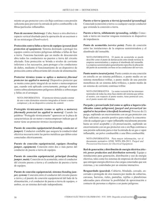 CÓDIGO ELÉCTRICO COLOMBIANO - NTC 2050 (Segunda actualización)
30
miento un gas protector con o sin flujo continuo a una presión
suficiente para prevenir la entrada de polvo combustible o de
fibras/partículas inflamables.
Pozo de ascensor (hoistway). Cubo, hueco u otra abertura o
espacio vertical diseñado para la operación de un ascensor o
de un minicargas (Dumbwaiter).
Protección contra fallas a tierra de equipos (ground-fault
protection of equipment). Sistema destinado a proteger los
equipos contra corrientes peligrosas debidas a fallas de fase
a tierra. Funciona haciendo que un medio de desconexión
abra todos los conductores no puestos a tierra del circuito
afectado. Esta protección se brinda a niveles de corriente
inferiores a los necesarios, para proteger a los conductores
de daños, mediante el funcionamiento de un dispositivo de
protección contra sobrecorriente del circuito de alimentación.
Protector térmico (como se aplica a motores) [thermal
protector (as applied to motors)]. Dispositivo protector que
se monta como parte integral de un motor o motocompresor
que, cuando está aplicado correctamente, protege el motor
contra sobrecalentamientos peligrosos debidos a sobrecargas
y fallas en el arranque.
NOTA INFORMATIVA El protector térmico puede constar
de uno o más elementos sensores integrados al motor o moto-
compresor y de un dispositivo externo de control.
Protegido térmicamente (como se aplica a motores)
[thermally protected (as applied to motors)]. Cuando las
palabras “Protegido térmicamente” aparecen en la placa de
características de un motor o motocompresor indican que el
motor tiene un protector térmico incorporado.
Puente de conexión equipotencial (bonding conductor or
jumper). Conductor confiable que asegura la conductividad
eléctrica necesaria entre las partes metálicas que deben estar
conectadas eléctricamente.
Puente de conexión equipotencial, equipos (bonding
jumper, equipment). Conexión entre dos o más partes del
conductor de puesta a tierra de equipos.
Puente de conexión equipotencial, principal (bonding
jumper, main). Conexión en la acometida, entre el conductor
del circuito puesto a tierra y el conductor de puesta a tierra
de equipos.
Puente de conexión equipotencial, sistema (bonding jum-
per, system). Conexión entre el conductor del circuito puesto
a tierra y el puente de conexión equipotencial del lado de la
alimentación, o el conductor de puesta a tierra de equipos, o
ambos, en un sistema derivado independiente.
Puesto a tierra (puesta a tierra) [grounded (grounding)].
Conectado (conexión) a tierra o a cualquier cuerpo conductor
que extienda la conexión a tierra.
Puesto a tierra, sólidamente (grounding, solidly). Conec-
tado a tierra sin insertar ninguna resistencia ni dispositivo
de impedancia.
Punto de acometida (service point). Punto de conexión
entre las instalaciones de la empresa suministradora y el
alambrado del inmueble.
NOTA INFORMATIVA El punto de acometida se puede
describir como el punto de demarcación entre donde termina la
empresa suministradora y empieza el alambrado del inmueble.
Laempresasuministradorageneralmenteespecificalaubicación
del punto de acometida con base en las condiciones del servicio.
Punto neutro (neutral point). Punto común en una conexión
en estrella en un sistema polifásico, o punto medio en un
sistema monofásico trifilar, o punto medio de una porción
monofásica de un sistema delta trifásico, o punto medio de
un sistema de corriente continua trifilar.
NOTA INFORMATIVA La suma vectorial de las tensiones
nominales de todas las otras fases dentro del sistema que utiliza
el neutro, con respecto al punto neutro, tiene potencial cero,
en el punto neutro del sistema.
Purgado y presurizado [tal como se aplica a lugares (cla-
sificados como) peligrosos] [purged and pressurized (as
applied to hazardous (classified) locations)]. Proceso de (1)
purga, supliendo un encerramiento con un gas protector con
flujo suficiente y presión positiva para reducir la concentra-
ción de cualquier gas o vapor inflamable inicialmente presente
hasta un nivel aceptable y (2) presurización, supliendo un
encerramiento con un gas protector con o sin flujo continuo a
una presión suficiente para evitar la entrada de un gas o vapor
inflamable, un polvo combustible o una fibra combustible.
NOTA INFORMATIVA Para mayor información, ver el
documento normativo ANSI/ NFPA 496-2013, Purged and
Pressurized Enclosures for Electrical Equipment.
Red de generación y distribución de energía eléctrica (elec-
tric power production and distribution network). Equipo e
instalaciones para generación, distribución y uso de energía
eléctrica, tales como los sistemas de empresas de electricidad
que entregan energía eléctrica a las cargas conectadas que son
externas, y no controladas por un sistema interactivo.
Resguardado (guarded). Cubierto, blindado, cercado, en-
cerrado o protegido de otra manera por medio de cubiertas,
carcasas, barreras, rieles, pantallas, rejillas o plataformas
adecuadas para eliminar la posibilidad de aproximación o
contacto de personas u objetos a un punto peligroso.
ARTÍCULO 100 –– DEFINICIONES
 