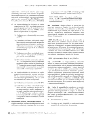 37
CÓDIGO ELÉCTRICO COLOMBIANO - NTC 2050 (Segunda actualización)
ARTÍCULO 110 –– REQUISITOS PARA INSTALACIONES ELÉCTRICAS
se describen a continuación. A menos que el equipo
esté listado y marcado de forma diferente, la capacidad
de corriente (ampacity) del conductor utilizada para
determinar las disposiciones para los terminales del
equipo se debe basar en la Tabla 310.15(B)(16) y según
las modificaciones adecuadas de la sección 310.15(B)(7).
(a) Las disposiciones para los terminales del equipo
para circuitos de 100 A nominales o menos, o
marcados para conductores de sección transversal
2,08 mm2
(14 AWG) a 42,2 mm2
(1 AWG), se debe
aplicar sólo para uno de los siguientes:
(1) Conductores con valor nominal de temperatura
de 60 °C.
(2) Conductores con valores nominales de tempe-
ratura mayores, siempre y cuando la capacidad
de corriente (ampacity) de estos conductores
se determine tomando como base la capacidad
de corriente (ampacity) a 60 °C del calibre del
conductor usado.
(3) Conductores con valores nominales de tempe-
ratura mayores, si el equipo está identificado
para uso con estos conductores.
(4) Para motores marcados con las letras de diseño
B, C, o D, debe permitirse el uso de conductores
que posean un valor nominal de aislamiento de
75 °C o superior, siempre y cuando la capacidad
de corriente de estos conductores no exceda la
capacidad de corriente (ampacity) a 75 °C.
(b) Las disposiciones para los terminales del equipo
para circuitos con un valor nominal superior a
100 A, o marcados para conductores con sección
transversal mayor que 42,2 mm2
(1 AWG), se deben
usar solamente para uno de los siguientes:
(1) Conductores con temperatura nominal de 75 °C.
(2) Conductores con valores nominales de tempe-
ratura más altos, siempre que la capacidad de
corriente (ampacity) de tales conductores no
exceda la capacidad de corriente (ampacity)
a 75 °C del calibre del conductor usado, o
hasta su capacidad de corriente (ampacity),
si el equipo es identificado para uso con estos
conductores.
(2) Disposiciones para los conectores separados. Los
conectores a presión instalados separadamente se deben
utilizar con conductores cuya capacidad de corriente
(ampacity) no supere capacidad de corriente (ampacity)
a la temperatura nominal identificada del conector.
NOTA INFORMATIVA Con respecto a las Secciones
110.4(C)(1) y (C)(2), la información marcada del equipo puede
restringir aún más el calibre y la temperatura nominal de los
conductores conectados.
(D) Instalación. Cuando se indica un par de sujeción
como valor numérico en el equipo o en las instrucciones de
instalación proporcionadas por el fabricante, se debe usar
una herramienta de par calibrada para lograr el valor del par
indicado, a menos que el fabricante del equipo haya dado
instrucciones de instalación para un método alternativo para
obtener el par requerido.
110.15 Identificación de la fase con mayor tensión a
tierra. En sistemas tetrafilares con conexión delta donde el
punto medio del devanado de una fase está puesto a tierra,
únicamente el conductor o la barra que tenga la mayor tensión
de fase a tierra, se debe marcar de manera durable y perma-
nente mediante un acabado externo que sea de color naranja
o mediante otro medio eficaz. Dicha identificación se debe
colocar en cada punto del sistema, donde se haga una conexión
si el conductor puesto a tierra también está presente.
110.16 Advertencia del riesgo de arco eléctrico.
(A) Generalidades. Los equipos eléctricos, tales como
tableros de distribución, equipos de tableros de distribución,
paneles de distribución, paneles de control industriales, ence-
rramientos para medidores enchufables y centros de control
de motores que estén en unidades que no sean de vivienda,
y que probablemente requieran ser examinados, ajustados,
reparados o mantenidos mientras estén energizados, deben
rotularse en obra o en fábrica, para advertir al personal califi-
cado sobre los potenciales riesgos de arco eléctrico. El rótulo
debe cumplir los requisitos establecidos en 110.21(B) y debe
estar ubicado de manera que sea claramente visible para el
personal calificado antes de la evaluación, ajuste, reparación
o mantenimiento del equipo.
(B) Equipo de acometida. En unidades que no sean de
vivienda, además de los requisitos indicados en (A), se debe
aplicar una etiqueta permanente en campo o en fábrica al
equipo de acometida con 1 200 A nominales o más. El rótulo
debe cumplir los requisitos descritos en 110.21(B) y contener
la siguiente información.
(1) Tensión nominal del sistema
(2) Corriente de falla disponible en los dispositivos de
protección de sobrecorriente de acometida
 