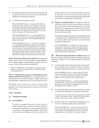CÓDIGO ELÉCTRICO COLOMBIANO - NTC 2050 (Segunda actualización)
38
ARTÍCULO 110 –– REQUISITOS PARA INSTALACIONES ELÉCTRICAS
(3) El tiempo de despeje de los dispositivos de protección
de sobrecorriente con base en la corriente de falla dis-
ponible en el equipo de acometida.
(4) La fecha en que se aplicó el rótulo
NOTAINFORMATIVANro. 1 La norma NFPA70E-2015,
Standard for Electrical Safety in the Workplace, incluye los
lineamientos, tales como la determinación de la severidad
de la potencial exposición, la planificación de prácticas de
trabajo seguras, el etiquetado de arco eléctrico y la selec-
ción de los equipos de protección personal.
NOTA INFORMATIVA Nro. 2 La norma ANSI Z535.4-
2011, Product Safety Signs and Labels, brinda directrices
para el diseño de señales y rótulos de seguridad para apli-
cación en productos.
NOTA INFORMATIVA Nro. 3 Las prácticas aceptables
en la industria para el rotulado de equipos se describen en
la norma NFPA 70E-2015, Standard for Electrical Safety
in the Workplace. Esta norma brinda criterios específicos
para el desarrollo de rótulos de arco eléctrico para equipos
suministran tensión nominal al sistema, niveles de ener-
gía incidente, límites del arco eléctrico, niveles mínimos
requeridos del equipo de protección personal, entre otros.
110.18 Partes que forman arcos eléctricos. Las partes del
equipo eléctrico que en su funcionamiento normal producen
arcos, chispas, llamas o metal fundido, se deben encerrar o
separar y alejar de todo material combustible.
NOTA INFORMATIVA Para lugares clasificados como
peligrosos, véanse los Artículos 500 a 517. Para los motores,
ver la Sección 430.14.
110.19 Conductores de potencia y de iluminación conec-
tados al sistema de ferrocarril. Los circuitos de potencia y
de iluminación no se deben conectar a ningún sistema que
contenga cables conductores de trole con un retorno por tierra.
EXCEPCIÓN Estas conexiones de circuito se deben permitir
en locaciones para tranvías, centrales eléctricas o estaciones de
pasajeros y de carga que funcionen en conexión con los ferroca-
rriles eléctricos.
110.21 Rotulado.
(A) Rotulado del equipo
(1) Generalidades
En todos los equipos eléctricos se debe colocar el
nombre del fabricante, la marca comercial u otra mar-
ca descriptiva mediante la cual se pueda identificar
a la empresa responsable del producto. Debe haber
otras marcas que indiquen la tensión, la corriente, la
potencia eléctrica u otros valores nominales, tal como
se especifica en otras secciones de este Código. Los
rótulos deben ser suficientemente durables para resistir
las condiciones ambientales involucradas.
(2) Equipo reacondicionado. El equipo reacondicio-
nado debe estar marcado con el nombre, la marca u
otro rotulado descriptivo mediante el cual se pueda
identificar a la organización responsable del reacon-
dicionamiento del equipo eléctrico, así como la fecha
de reacondicionamiento.
El equipo reacondicionado debe estar identificado como
“reacondicionado” la aprobación para su uso debe tener
en cuenta las nuevas adecuaciones y no sólo los datos
iniciales de fabricación.
NOTA INFORMATIVA Se dispone de normas de la in-
dustria para la aplicación de equipos reacondicionados y
renovados. El mantenimiento normal del equipo que per-
manece dentro de una instalación no se debería considerar
reacondicionamiento ni renovación.
(B) Marcas de riesgos aplicadas en campo. Donde en el
presente Código se requieran señales o rótulos de precaución,
advertencia o peligro, los rótulos deben cumplir los siguientes
requisitos:
(1) La marca debe advertir adecuadamente sobre los peli-
gros, mediante el uso de palabras, colores, símbolos o
cualquier combinación de estos, y/o símbolos efectivos.
NOTAINFORMATIVANro 1. NormaANSI Z535.4-2011,
Product Safety Signs and Labels, incluye los lineamientos
sobre los requisitos de tamaños adecuados de fuentes,
palabras, colores, símbolos y ubicación de rótulos.
NOTAINFORMATIVANro. 2. La señal de seguridad de la
norma ISO 7010 – W012 es la estándar internacionalmente
para denotar riesgo eléctrico, en cumplimento a su vez con
los requisitos de la norma IEC 60417-1.
(2) El rótulo debe fijarse de manera permanente al equipo
o al método de alambrado y no debe ser manuscrito.
Excepción al ítem (2): Debe permitirse que partes de rótulos
o marcas que puedan variar, o que podrían estar sujetas a
cambios, sean escritas a mano y deben ser legibles.
(3) El rótulo debe ser lo suficientemente durable para re-
sistir las condiciones ambientales involucradas.
NOTA INFORMATIVA Norma ANSI Z535.4-2011,
Product Safety Signs and Labels, incluye los lineamientos
sobre el diseño y la durabilidad de las señales y rótulos de
seguridad que se van a aplicar a los equipos eléctricos.
 