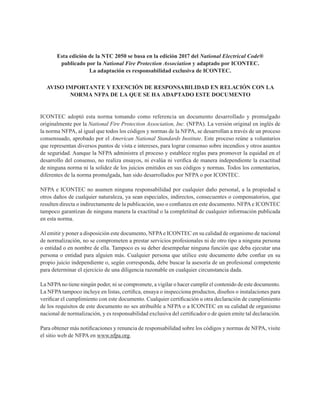 Esta edición de la NTC 2050 se basa en la edición 2017 del National Electrical Code®
publicado por la National Fire Protection Association y adaptado por ICONTEC.
La adaptación es responsabilidad exclusiva de ICONTEC.
AVISO IMPORTANTE Y EXENCIÓN DE RESPONSABILIDAD EN RELACIÓN CON LA
NORMA NFPA DE LA QUE SE HA ADAPTADO ESTE DOCUMENTO
ICONTEC adoptó esta norma tomando como referencia un documento desarrollado y promulgado
originalmente por la National Fire Protection Association, Inc. (NFPA). La versión original en inglés de
la norma NFPA, al igual que todos los códigos y normas de la NFPA, se desarrollan a través de un proceso
consensuado, aprobado por el American National Standards Institute. Este proceso reúne a voluntarios
que representan diversos puntos de vista e intereses, para lograr consenso sobre incendios y otros asuntos
de seguridad. Aunque la NFPA administra el proceso y establece reglas para promover la equidad en el
desarrollo del consenso, no realiza ensayos, ni evalúa ni verifica de manera independiente la exactitud
de ninguna norma ni la solidez de los juicios emitidos en sus códigos y normas. Todos los comentarios,
diferentes de la norma promulgada, han sido desarrollados por NFPA o por ICONTEC.
NFPA e ICONTEC no asumen ninguna responsabilidad por cualquier daño personal, a la propiedad u
otros daños de cualquier naturaleza, ya sean especiales, indirectos, consecuentes o compensatorios, que
resulten directa o indirectamente de la publicación, uso o confianza en este documento. NFPAe ICONTEC
tampoco garantizan de ninguna manera la exactitud o la completitud de cualquier información publicada
en esta norma.
Al emitir y poner a disposición este documento, NFPAe ICONTEC en su calidad de organismo de nacional
de normalización, no se comprometen a prestar servicios profesionales ni de otro tipo a ninguna persona
o entidad o en nombre de ella. Tampoco es su deber desempeñar ninguna función que deba ejecutar una
persona o entidad para alguien más. Cualquier persona que utilice este documento debe confiar en su
propio juicio independiente o, según corresponda, debe buscar la asesoría de un profesional competente
para determinar el ejercicio de una diligencia razonable en cualquier circunstancia dada.
La NFPAno tiene ningún poder, ni se compromete, a vigilar o hacer cumplir el contenido de este documento.
La NFPAtampoco incluye en listas, certifica, ensaya o inspecciona productos, diseños o instalaciones para
verificar el cumplimiento con este documento. Cualquier certificación u otra declaración de cumplimiento
de los requisitos de este documento no ses atribuible a NFPA o a ICONTEC en su calidad de organismo
nacional de normalización, y es responsabilidad exclusiva del certificador o de quien emite tal declaración.
Para obtener más notificaciones y renuncia de responsabilidad sobre los códigos y normas de NFPA, visite
el sitio web de NFPA en www.nfpa.org.
 