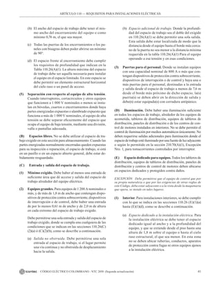41
CÓDIGO ELÉCTRICO COLOMBIANO - NTC 2050 (Segunda actualización)
(b) El ancho del espacio de trabajo debe tener el mis-
mo ancho del encerramiento del equipo o como
mínimo 0,76 m, el que sea mayor.
(c) Todas las puertas de los encerramientos o los pa-
neles con bisagras deben poder abrirse un mínimo
de 90°.
(d) El espacio frente al encerramiento debe cumplir
los requisitos de profundidad que indican en la
Tabla 110.26(A)(1). La altura máxima del espacio
de trabajo debe ser aquella necesaria para instalar
el equipo en el espacio limitado. En este espacio se
debe permitir un elemento estructural horizontal
del cielo raso o un panel de acceso.
(5) Separación con respecto al equipo de alta tensión.
Cuando interruptores, cortacircuitos y otros equipos
que funcionen a 1 000 V nominales o menos se insta-
lan en bóvedas, cuartos o encerramientos donde haya
partes energizadas expuestas o alambrado expuesto que
funciona a más de 1 000 V nominales, el equipo de alta
tensión se debe separar eficazmente del espacio que
ocupa el equipo de baja tensión, mediante una división,
valla o pantallas adecuada.
(B) Espacios libres. No se debe utilizar el espacio de tra-
bajo exigido en esta sección para almacenamiento. Cuando las
partes energizadas normalmente encerradas queden expuestas
para su inspección o reparación, el espacio de trabajo, si está
en un pasillo o en un espacio abierto general, debe estar de-
bidamente resguardado.
(C) Entrada y salida del espacio de trabajo.
(1) Mínimo exigido. Debe haber al menos una entrada de
suficiente área que dé acceso y salida del espacio de
trabajo alrededor del equipo eléctrico.
(2) Equipos grandes. Para equipos de 1 200 A nominales o
más, y de más de 1,8 m de ancho que contengan dispo-
sitivos de protección contra sobrecorriente, dispositivos
de interrupción o de control, debe haber una entrada
de por lo menos 0,61 m de ancho y de 2,0 m de altura
en cada extremo del espacio de trabajo exigido.
Debe permitirse una sola entrada y salida del espacio de
trabajo exigido, donde se cumpla una cualquiera de las
condiciones que se indican en las secciones 110.26(C)
(2)(a) ó (C)(2)(b), como se describe a continuación.
(a) Salida no obstruida. Debe permitirse una sola
entrada al espacio de trabajo, si el lugar permite
una vía continua y no obstruida de desplazamiento
hacia la salida.
(b) Espacio adicional de trabajo. Donde la profundi-
dad del espacio de trabajo sea el doble del exigido
en 110.26(A)(1) se debe permitir una sola salida.
Esta salida debe estar localizada de modo que la
distancia desde el equipo hasta el borde más cerca-
no de la puerta no sea menor a la distancia mínima
requerida en la tabla 110.26(A)(1) Para el equipo
operando a esa tensión y en esas condiciones.
(3) Puertas para el personal. Donde se instalan equipos
con una capacidad nominal de 800 A o más que con-
tengan dispositivos de protección contra sobrecorriente,
dispositivos de interrupción o de control y haya una o
más puertas para el personal, destinadas a la entrada
y salida desde el espacio de trabajo a menos de 7,6 m
desde el borde más próximo de dicho espacio, la(s)
puerta(s) se deben abrir en la dirección de salida y
debe(n) estar equipada(s) con cerradura antipánico.
(D) Iluminación. Debe haber una iluminación suficiente
en todos los espacios de trabajo, alrededor de los equipos de
acometida, tableros de distribución, equipos de tableros de
distribución, paneles de distribución o de los centros de con-
trol de motores instalados en interiores. No se debe permitir el
control de iluminación por medios automáticos únicamente. No
deben requerirse salidas adicionales para iluminación donde el
espaciodetrabajoestéiluminadoporunafuentedeluzadyacente
o según lo permitido en la sección 210.70(A)(1), Excepción
Nro. 1, para tomacorrientes controlados por interruptor.
(E) Espacio dedicado para equipos. Todos los tableros de
distribución, equipos de tableros de distribución, paneles de
distribución y centros de control de motores deben ubicarse
en espacios dedicados y protegidos contra daños.
EXCEPCIÓN Debe permitirse que el equipo de control que por
su propia naturaleza o que por las exigencias de otras reglas de
este Código, deba estar adyacente o a la vista desde la maquinaria
que opera, se instale en tales lugares.
(1) Interior. Para instalaciones interiores, se debe cumplir
con lo que se indica en las secciones 110.26 (E)(1)(a)
hasta (E)(1)(d), como se describe a continuación.
(a) Espacio dedicado a la instalación eléctrica. Para
la instalación eléctrica se debe tener el espacio
dedicado igual al ancho y a la profundidad del
equipo, y que se extiende desde el piso hasta una
altura de 1,8 m sobre el equipo o hasta el cielo
raso estructural, el que sea menor. En esta zona
no se deben ubicar tuberías, conductos, aparatos
de protección contra fugas ni otros equipos ajenos
a la instalación eléctrica.
ARTÍCULO 110 –– REQUISITOS PARA INSTALACIONES ELÉCTRICAS
 
