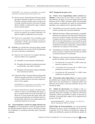 CÓDIGO ELÉCTRICO COLOMBIANO - NTC 2050 (Segunda actualización)
42
EXCEPCIÓN Los cielorrasos suspendidos con paneles
removibles se permiten dentro de la zona de 1,8 m.
(b) Sistemas ajenos. Se permite que el área por encima
del espacio dedicado exigido en la sección 110.26
(E)(1)(a), contenga sistemas ajenos siempre que
se instale la protección para evitar daño al equipo
eléctrico debido a condensación, fugas o rupturas
en esos sistemas ajenos.
(c) Protección con aspersor. Debe permitirse pro-
tección con aspersor en el espacio dedicado, si la
tubería cumple lo establecido en esta sección.
(d) Cielorrasos suspendidos. No se considera como
cielorraso estructural un cielorraso en declive,
suspendido o similar, que no añada resistencia a
la estructura del edificio.
(2) Exterior. Las instalaciones exteriores deben cumplir
con lo establecido en la sección 110.26 (E)(2)(a) hasta
(c), como se describe a continuación.
(a) Requisitos de instalación. Los equipos eléctricos
exteriores deben ser los siguientes:
(1) Instalados en encerramientos identificados.
(2) Protegidos del contacto accidental por personal
no autorizado o por tráfico vehicular.
(3) Protegido contra derrames o fugas accidentales
de los sistemas de tubería.
(b) Espacio de trabajo. El espacio libre de trabajo debe
incluir la zona que se describe en 110.26(A). En esta
zona no se deben localizar accesorios arquitectó-
nicos ni otros equipos.
		 EXCEPCIÓN Las suspensiones estructurales o exten-
siones del techo se deben permitir en esta zona.
(c) Espacio dedicado para equipos. El espacio equi-
valente al ancho y la profundidad del equipo, y
que se extiende desde el nivel del suelo hasta una
altura de 1,8 m por encima del equipo, debe estar
exclusivamente dedicado a la instalación eléctrica.
No debe haber tuberías ni otros equipos ajenos a la
instalación eléctrica en esta zona.
(F) Encerramientos o cuartos de equipo eléctrico con
cerraduras. Los encerramientos o cuartos de equipo eléctrico
que albergan aparatos eléctricos que se controlan por medio
de cerradura(s) se consideran accesibles para el personal
calificado.
110.27 Resguardo de partes vivas.
(A) Partes vivas resguardadas contra contacto ac-
cidental. A menos que en este Código se exija o autorice
algo diferente, las partes vivas de los equipos eléctricos que
funcionen de 50 a 1 000 V nominales, deben estar protegidas
contra contactos accidentales por medio de encerramientos
aprobados o por cualquiera de los siguientes medios:
(1) Ubicándolas en un cuarto, bóveda o encerramiento
similar, accesible sólo a personal calificado.
(2) Mediante divisiones, sólidas y permanentes, o enrejados
dispuestos de modo que solo el personal calificado ten-
ga acceso al espacio cercano a las partes energizadas.
Cualquier abertura en dichas divisiones o enrejados
debe ser de tales dimensiones o estar situada de modo
que no sea probable que las personas entren en contacto
accidental con las partes energizadas, o pongan objetos
conductores en contacto con las mismas.
(3) Ubicándolas en un balcón, adecuado galería o plata-
forma, elevados y dispuestos de tal modo que impida
la entrada de personas no calificadas.
(4) Mediante su elevación por encima del piso u otra su-
perficie de trabajo, como se muestra a continuación:
a. Un mínimo de 2,5 m para 50 V a 300 V entre con-
ductores no puestos a tierra.
b. Un mínimo de 2,6 m para 301 V a 600 V entre
conductores no puestos a tierra.
c. Un mínimo de 2,62 m para 601 V a 1 000 V entre
conductores no puestos a tierra.
(B) Prevención contra daños físicos. En lugares donde
sea probable que el equipo eléctrico pueda estar expuesto a
daños físicos, los encerramientos o resguardos deben estar
dispuestos de tal modo y tener una resistencia tal que evite
este tipo de daños.
(C) Señales de advertencia. Las entradas a salas y a
otros lugares resguardados que contengan partes energizadas
expuestas deben estar marcadas con señales de advertencia
claramente visibles que prohíban el ingreso de personal no
calificado. El marcado debe cumplir con los requisitos de la
sección 110.21 (B).
NOTA INFORMATIVA Sobre motores, ver 430.232 y
430.233. Para más de 1 000 V, ver 110.34.
110.28 Tipos de Encerramientos. Los encerramientos
(diferentes de cercas o muros circundantes de los que trata
el apartado 110.31) de tableros de distribución, equipos de
tableros de distribución, paneles de distribución, paneles de
ARTÍCULO 110 –– REQUISITOS PARA INSTALACIONES ELÉCTRICAS
 