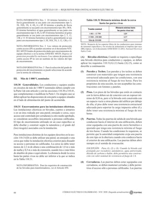 CÓDIGO ELÉCTRICO COLOMBIANO - NTC 2050 (Segunda actualización)
44
ARTÍCULO 110 –– REQUISITOS PARA INSTALACIONES ELÉCTRICAS
NOTA INFORMATIVA Nro. 1 El término hermético a la
lluvia generalmente se usa junto con encerramientos tipo 3,
3S, 3SX, 3X, 4, 4X, 6 y 6P. El término a prueba de lluvia
generalmente se usa junto con encerramientos tipo 3R y 3RX.
El término hermético al agua generalmente se usa junto con
encerramientos tipo 4, 4X, 6, 6P. El término hermético al goteo
generalmente se usa junto con encerramientos tipo 2, 5, 12,
12K y 13. El término hermético al polvo generalmente se usa
junto con encerramientos tipo 3, 3S, 3SX, 3X, 5, 12, 12K y 13.
NOTA INFORMATIVA Nro. 2 Los valores de protección
contra acceso (IP) se pueden encontrar en el documento NTC
IEC 60529 Grados de protección dados por encerramientos de
equipo eléctrico o en la norma ANSI/IEC 60529, Degrees of
protection provided by enclosures. Los valores de protección
contra acceso IP no son un sustituto de los valores del tipo
de encerramiento.
NOTAINFORMATIVANro. 3 Para la selección del grado de
protección del encerramiento se puede seleccionar de acuerdo
con la norma de referencia.
III. Más de 1 000 V, nominales
110.30 Generalidades. Los conductores y equipos usados
en circuitos de más de 1 000 V nominales deben cumplir con
la Parte I de este artículo y con las secciones 110.30 a 110.41,
que complementan o modifican la Parte I. En ningún caso se
deben aplicar las disposiciones de esta parte a equipos situados
en el lado de alimentación del punto de acometida.
110.31 Encerramientos para las instalaciones eléctricas.
Las instalaciones eléctricas en bóvedas, cuartos o armarios
o en un área rodeada por una pared, enrejado o cerca, cuyo
acceso esté controlado por cerradura(s) u otro medio aprobado,
se consideran accesibles únicamente a personas calificadas.
El tipo de encerramiento utilizado en un caso específico se
debe diseñar y construir según la naturaleza y el grado del
(los) riesgo(s) asociados con la instalación.
Para instalaciones distintas de los equipos descritos en la sec-
ción 110-31(D) se debe utilizar una pared, un enrejado o una
cerca que rodee la instalación eléctrica exterior para disuadir
su acceso a personas no calificadas. La cerca no debe tener
menos de 2,1 m de altura o una combinación de 1,8 m o más
de malla y 0,3 m o más de extensión, usando tres o más hilos
de alambre de púas o equivalente. La distancia desde la cerca
hasta las partes vivas no debe ser inferior a la que se indica
en la Tabla 110.31.
NOTA INFORMATIVA Para los requisitos de construcción
de las bóvedas para transformadores, ver el Artículo 450.
(A) Bóvedas eléctricas. Cuando se requiera o especifique
una bóveda eléctrica para conductores y equipos, se deben
aplicar los requisitos 110.31(A) (1) hasta (A) (5), como se
describe a continuación.
(1) Paredes y Techos. Las paredes y los techos se deben
construir con materiales que tengan una resistencia
estructural adecuada para las condiciones, con una
resistencia mínima al fuego de tres horas. Para los
propósitos de esta sección, no son aceptables las cons-
trucciones con listones y paneles.
(2) Pisos. Los pisos de las bóvedas que estén en contacto
con la tierra deben ser de concreto con un espesor mí-
nimo de 0,10 m, pero si la bóveda está construida con
un espacio vacío u otras plantas del edificio por debajo
de ella, el piso debe tener una resistencia estructural
adecuada para soportar la carga impuesta sobre él y
debe tener una resistencia mínima al fuego de tres
horas.
(3) Puertas. Todas las puertas de salida de una bóveda que
conduzcan hacía el interior de una edificación, deben
estar equipadas con una puerta de cierre hermético o
ajustado que tenga una resistencia mínima al fuego
de tres horas. Cuando las condiciones lo requieran, se
permite que la autoridad competente exija una puerta
de este tipo en la abertura cuando esta conduzca hacia
el exterior de una edificación. Las puertas deben abrir
siempre en el sentido de evacuación.
EXCEPCIÓN Para (1), (2) y (3): Cuando la bóveda esté
protegida por rociadores automáticos, agua pulverizada,
dióxido de carbono o halón, debe permitirse una construc-
ción con valor nominal de resistencia al fuego de 1 h.
(4) Cerraduras. Las puertas deben estar equipadas con
cerraduras, se deben mantener cerradas y debe permi-
tirse el acceso sólo a personas calificadas. Las puertas
Tabla 110.31 Distancia mínima desde la cerca
hasta las partes vivas
NOTA Respecto de los espacios libres de los conductores para sistemas
de tensiones específicos y los niveles de aislamiento al impulso tipo rayo
(BIL) típicos, ver el documento ANSI/IEEE C2-2012, National Electrical
Safety Code.
 