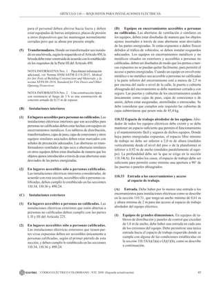 45
CÓDIGO ELÉCTRICO COLOMBIANO - NTC 2050 (Segunda actualización)
para el personal deben abrirse hacia fuera y deben
estar equipadas de barras antipánico, placas de presión
u otros dispositivos que las mantengan normalmente
cerradas pero que se abran por presión simple.
(5) Transformadores. Donde un transformador sea instala-
do enunabóveda,segúnlorequeridoenelArtículo450,la
bóvedadebeestarconstruidadeacuerdoconloestablecido
en los requisitos de la Parte III del Artículo 450.
NOTA INFORMATIVA Nro. 1 Paraobtenerinformación
adicional, ver Norma ANSI/ASTM E119-2015, Method
for fire Tests of Building Construction and Materials, y la
norma NFPA 80-2016, Standard for Fire Doors and Other
Opening Protectives.
NOTA INFORMATIVA Nro. 2 Una construcción típica
con resistencia al fuego de 3 h es una construcción de
concreto armado de 0,15 m de espesor.
(B) Instalaciones interiores
(1) Enlugaresaccesiblesparapersonasnocalificadas.Las
instalaciones eléctricas interiores que son accesibles para
personasnocalificadasdebenestarhechasconequiposen
encerramientos metálicos. Los tableros de distribución,
transformadores,cajasdepaso,cajasdeconexionesyotros
equipos similares asociados deben estar marcados con
señales de precaución adecuados. Las aberturas en trans-
formadores ventilados de tipo seco o aberturas similares
en otros equipos deben estar diseñadas de manera que los
objetosajenosintroducidosatravésdeesasaberturassean
desviados de las partes energizadas.
(2) En lugares accesibles sólo a personas calificadas.
Las instalaciones eléctricas interiores consideradas, de
acuerdo con esta sección, accesibles sólo a personas ca-
lificadas, deben cumplir lo establecido en las secciones
110.34, 110.36 y 490.24.
(C) Instalaciones exteriores
(1) En lugares accesibles a personas no calificadas. Las
instalaciones eléctricas exteriores que estén abiertas a
personas no calificadas deben cumplir con las partes
I, II y III del Artículo 225.
(2) En lugares accesibles sólo a personas calificadas.
Las instalaciones eléctricas exteriores que tienen par-
tes vivas expuestas deben ser accesibles únicamente a
personas calificadas, según el primer párrafo de esta
sección, y deben cumplir lo establecido en las secciones
110.34, 110.36 y 490.24.
(D) Equipos en encerramientos accesibles a personas
no calificadas. Las aberturas de ventilación o similares en
los equipos, deben estar diseñadas de manera que los objetos
ajenos insertados a través de esas aberturas sean desviados
de las partes energizadas. Si están expuestos a daños físicos
debidos al tráfico de vehículos, se deben instalar resguardos
adecuados. Los equipos en encerramientos metálicos y no
metálicos situados en exteriores y accesibles a personas no
calificadas, deben ser diseñados de modo que los pernos o tuer-
cas expuestos no se puedan quitar fácilmente, para permitir el
acceso a partes energizadas. Cuando un equipo en envolvente
metálico o no metálico sea accesible a personas no calificadas
y la parte inferior del encerramiento esté a menos de 2,5 m
por encima del suelo o nivel de la calle, la puerta o cubierta
abisagrada del encerramiento se debe mantener cerrada y con
seguro. Las puertas y cubiertas de los encerramientos usados
únicamente como cajas de paso, cajas de conexiones o de
unión, deben estar aseguradas, atornilladas o enroscadas. Se
debe considerar que cumplen este requisito las cubiertas de
cajas subterráneas que pesen más de 45,4 kg.
110.32 Espacio de trabajo alrededor de los equipos. Alre-
dedor de todos los equipos eléctricos debe existir y se debe
mantener un espacio suficiente que permita el funcionamiento
y el mantenimiento fácil y seguros de dichos equipos. Donde
haya partes energizadas expuestas, el espacio libre mínimo
de trabajo no debe ser inferior a 2,0 m de altura (medidos
verticalmente desde el nivel del piso o de la plataforma) ni
inferior a 0,92 m de ancho (medidos paralelamente al equi-
po). La profundidad debe ser la que se exige en la sección
110.34(A). En todos los casos, el espacio de trabajo debe ser
suficiente para permitir como mínimo una apertura a 90° de
las puertas o paneles abisagrados.
110.33 Entrada a los encerramientos y acceso
		 al espacio de trabajo.
(A) Entrada. Debe haber por lo menos una entrada a los
encerramientos para instalaciones eléctricas como se describe
en la sección 110.31, que tenga un ancho mínimo de 0,61 m
y altura mínima de 2 m para dar acceso al espacio de trabajo
alrededor del equipo eléctrico.
(1) Equipos de grandes dimensiones. En equipos de ta-
bleros de distribución y paneles de control que excedan
de 1,8 m de ancho, debe haber una entrada en cada uno
de los extremos del equipo. Debe permitirse una única
entrada hacia el espacio de trabajo requerido donde se
cumpla con alguna de las condiciones establecidas en
la sección 110.33(A)(1)(a) o (A)(1)(b), como se describe
a continuación.
ARTÍCULO 110 –– REQUISITOS PARA INSTALACIONES ELÉCTRICAS
 