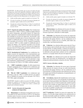 49
CÓDIGO ELÉCTRICO COLOMBIANO - NTC 2050 (Segunda actualización)
ARTÍCULO 110 –– REQUISITOS PARA INSTALACIONES ELÉCTRICAS
EXCEPCIÓN Se debe permitir que un pozo de inspección que
contenga uno o más de los siguientes elementos, tenga una de las
dimensiones horizontales del espacio de trabajo reducida a 0,6 m,
cuando el otro espacio horizontal libre de trabajo se incremente de
modo que la suma de las dos dimensiones no sea inferior a 1,8 m:
(1) Cables de fibra óptica según lo tratado en el Artículo 770.
(2) Circuitos de alarma de incendio de potencia limitada ali-
mentados según se indica en la sección 760.121.
(3) Circuitos de control remoto Clase 2 o Clase 3 y circuitos de
señalización, o ambos, alimentados según se indica en la
sección 725.121.
110.73 Espacio de trabajo del equipo. Para instalaciones
que funcionan a 1 000 V o menos y cuando el equipo eléctrico
con partes energizadas, que pueda requerir de inspección,
ajuste, reparación o mantenimiento mientras está energizado,
esté instalado en un pozo de inspección, una bóveda u otro
encerramiento diseñado para el acceso de personal, se debe
cumplir lo establecido para el espacio de trabajo y los requi-
sitos asociados en la sección 110.26. Cuando la instalación
es a más de 1 000 V, se debe cumplir lo establecido para el
espacio de trabajo y los requisitos asociados en la sección
110.34. Una cubierta para el acceso del pozo de inspección
que pese más de 45,4 kg se debe considerar conforme con los
requisitos de la sección 110.34(C).
110.74 Instalación de Conductores. Los conductores ins-
talados en pozos de inspección y otros encerramientos que
están previstos para la entrada del personal se deben cablear,
montar o disponer en una manera aprobada que proporcione
acceso fácil y seguro para el ingreso de las personas a cargo
de la instalación y mantenimiento. La instalación debe cumplir
con la Sección 110.74(A) ó 110.74(B), conforme aplique.
(A) 1 000 V, nominales o menos. Se debe proporcionar
el espacio apropiado para el doblado de los conductores que
funcionan a 1 000 V o menos, según los requisitos de la Sec-
ción 314.28.
(B) Más de 1 000 V nominales. Los conductores que
funcionan a más de 1 000 V se deben proveer con espacio
para su doblado de acuerdo con las secciones 314.71(A) y
314.71(B), según corresponda.
EXCEPCIÓN Cuando se aplica la sección 314.71(B), cada fila o
columna de conductos en una pared del encerramiento se debe
calcular individualmente, y se debe usar la fila o columna que
proporcione la distancia máxima.
110.75 Acceso a los pozos de inspección
		 (cámaras de inspección).
(A) Dimensiones. Las aberturas rectangulares para el acce-
so no deben ser de menos de 0,65 m x 0,55 m. Las aberturas
circulares para el acceso a un pozo de inspección no deben
tener un diámetro inferior a 0,65 m.
EXCEPCIÓN Se debe permitir que en un pozo de inspección que
tenga una escalera fija que no obstruya la abertura, o que conten-
ga uno o más de los siguientes elementos, se reduzca el diámetro
mínimo de la cubierta a 0,6 m.
(1) Cables de fibra óptica según lo tratado en el Artículo 770.
(2) Circuitos de alarma de incendio de potencia limitada ali-
mentados según se indica en la sección 760.121.
(3) Circuitos de control remoto Clase 2 o Clase 3 y circuitos de
señalización, o ambos, alimentados según se indica en la
sección 725.121.
(B) Obstrucciones. Las aberturas de los pozos de inspec-
ción deben estar libres de partes sobresalientes que puedan
lesionar al personal o dificultar la salida rápida.
(C) Ubicación. Las aberturas de los pozos de inspección
para el personal se deben ubicar donde no estén directamente
por encima del equipo eléctrico o de los conductores en el
encerramiento. Cuando esto no es factible, debe haber una
escalera fija o una barrera protectora.
(D) Cubiertas. Las cubiertas deben pesar más de 45 kg o
de otra manera, tener un diseño que exija el uso de herramien-
tas para abrirlas. Se deben diseñar o contener de manera que
no puedan caer dentro del pozo de inspección ni sobresalir
lo suficiente como para hacer contacto con los conductores
eléctricos o el equipo dentro del pozo de inspección.
(E) Marcado. Las cubiertas de los pozos de inspección
deben tener una marca de identificación o un logotipo que
indique de modo prominente su función, tal como “eléctrica”.
110.76 Acceso a bóvedas y túneles.
(A) Ubicación. Las aberturas de acceso para el personal
deben ubicarse de manera tal que no estén directamente
por encima del equipo eléctrico o de los conductores en el
encerramiento. Se deben permitir otras aberturas por encima
del equipo para facilitar la instalación, el mantenimiento o el
reemplazo del equipo.
(B) Cerraduras.Además del cumplimiento con los requi-
sitos de la sección 110.34, si así corresponde, las aberturas de
acceso para el personal deben estar dispuestas, de modo que
la persona que está en el interior pueda salir cuando la puerta
de acceso esté cerrada con seguro desde afuera, o en el caso
de estar cerrada con candado, la disposición de cierre debe
ser tal que el candado se pueda cerrar en el sistema de cierre,
para evitar el bloqueo desde afuera.
110.77 Ventilación. Cuando los pozos de inspección, los
túneles y las bóvedas tengan aberturas de comunicación en
las áreas encerradas usadas por el público, se debe tener ven-
tilación hacia el aire libre, siempre que sea factible.
 