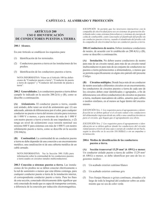 CAPÍTULO 2. ALAMBRADO Y PROTECCIÓN
ARTÍCULO 200
USO E IDENTIFICACIÓN
DE CONDUCTORES PUESTOS A TIERRA
200.1 Alcance.
En este Artículo se establecen los requisitos para:
(1) Identificación de los terminales.
(2) Conductores puestos a tierra en las instalaciones de los
predios.
(3) Identificación de los conductores puestos a tierra.
NOTA INFORMATIVA  Véase en el Artículo 100 las defini-
ciones de “Conductor puesto a tierra”, “Conductor de puesta
a tierra de equipos” y “Conductor del electrodo de puesta a
tierra”.
200.2 Generalidades. Los conductores puestos a tierra deben
cumplir lo indicado en la sección 200.2(A) y (B), como se
describe a continuación.
(A) Aislamiento. El conductor puesto a tierra, cuando
esté aislado, debe tener un nivel de aislamiento que: (1) sea
adecuado, además de diferenciarse por el color, para cualquier
conductor no puesto a tierra del mismo circuito para sistemas
de 1 000 V o menos, o para sistemas de más de 1 000 V
con neutro puesto a tierra a través de una impedancia, o (2)
tenga un nivel de aislamiento cuya tensión nominal sea
mínimo 600 V para sistemas con más de 1 000 V con neutro
sólidamente puesto a tierra, como se describe en la sección
250.184(A).
(B) Continuidad. La continuidad de un conductor puesto
a tierra no debe depender de una conexión a un encerramiento
metálico, una canalización ni de una cubierta metálica de un
cable armado.
NOTA INFORMATIVA Ver la Sección 300.13(B) para
información sobre la continuidad de los conductores puestos
a tierra usados en circuitos ramales multiconductores.
200.3 Conexión a sistemas puestos a tierra. Las instala-
ciones de los predios no se deben conectar eléctricamente a
la red de suministro a menos que esta última contenga, para
cualquier conductor puesto a tierra de la instalación interior,
el correspondiente conductor puesto a tierra. Para los fines
de esta sección, conectado eléctricamente debe significar que
está conectado de modo que es capaz de transportar corriente,
a diferencia de la conexión por inducción electromagnética.
EXCEPCIÓN Se permite que los inversores interactivos con la
compañía de electricidad para uso en sistemas de generación dis-
tribuida tales como sistemas fotovoltaicos y sistemas de energía de
celda de combustible, estén conectados al alambrado del predio sin
un conductor puesto a tierra, cuando el alambrado del predio o de
la compañía de electricidad incluye un conductor puesto a tierra.
200.4 Conductores de neutro. Deben instalarse conductores
de neutro, de acuerdo con lo establecido en 200.4(A) y (B),
como se describe a continuación.
(A) Instalación. No deben usarse conductores de neutro
para más de un circuito ramal, para más de un circuito ramal
multiconductor ni para más de un conjunto de conductores no
puestos a tierra pertenecientes a alimentadores, a menos que
se permita específicamente en algún otro párrafo del presente
Código.
(B) Circuitos múltiples. Donde haya más de un conductor
de neutro asociado a diferentes circuitos en un encerramiento,
los conductores de circuitos puestos a tierra de cada uno de
los circuitos deben estar identificados o agrupados, a fin de
diferenciarse con el(los) conductor(es) de circuitos no puestos
a tierra, mediante marcadores de cables, amarres para cables
o medios similares, en al menos un lugar dentro del encerra-
miento.
EXCEPCIÓN Nro. 1 Los requisitos para el agrupamiento o identi-
ficación no se deben aplicar si el circuito ramal o los conductores
del alimentador ingresan desde un cable o una canalización únicos
para el circuito, que hagan que el agrupamiento sea obvio.
EXCEPCIÓN Nro. 2 Los requisitos para el agrupamiento o iden-
tificación no se deben aplicar donde los conductores del circuito
ramal pasan a través de una caja o cuerpo de conduit sin un bucle,
según se describe en la sección 314.16(B)(1) o sin un empalme o
terminación.
200.6 Medios de identificación de los conductores
puestos a tierra.
(A) Sección transversal 13,29 mm2
(6 AWG) o menor.
Un conductor aislado puesto a tierra de calibre 13,29 mm2
(6 AWG) o menor, se debe identificar por uno de los si-
guientes medios:
(1) Un acabado exterior continuo blanco
(2) Un acabado exterior continuo gris
(3) Tres franjas blancas o grises continuas, situadas a lo
largo de toda la longitud del conductor sobre un aisla-
miento que no sea de color verde.
 