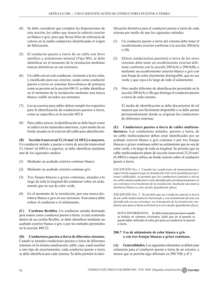 CÓDIGO ELÉCTRICO COLOMBIANO - NTC 2050 (Segunda actualización)
52
ARTÍCULO 200 –– USO E IDENTIFICACIÓN DE CONDUCTORES PUESTOS A TIERRA
(4) Se debe considerar que cumplen las disposiciones de
esta sección, los cables que tienen la cubierta exterior
en blanco o gris, pero que lleven hilos de referencia de
colores en la malla conductora identificando el origen
de fabricación.
(5) El conductor puesto a tierra de un cable con forro
metálico y aislamiento mineral (Tipo MI), se debe
identificar en el momento de la instalación mediante
marcas distintivas en sus extremos.
(6) Un cable con un solo conductor, resistente a la luz solar,
y clasificado para uso exterior, usado como conductor
puesto a tierra en sistemas fotovoltaicos de potencia
como se permite en la sección 690.31, se debe identificar
en el momento de la instalación mediante una marca
blanca visible en todos sus extremos.
(7) Los accesorios para cables deben cumplir los requisitos
para la identificación de conductores puestos a tierra,
como se especifica en la sección 402.8.
(8) Para cables aéreos, la identificación se debe hacer como
se indicó en los numerales anteriores, o por medio de un
borde situado en el exterior del cable para identificarlo.
(B) Sección transversal 21,14 mm2
(4AWG) o mayores.
Un conductor aislado y puesto a tierra de sección transversal
21,14mm2
(4 AWG) o superior, se debe identificar mediante
uno de los siguientes medios:
(1) Mediante un acabado exterior continuo blanco
(2) Mediante un acabado exterior continuo gris
(3) Tres franjas blancas o grises continuas, situadas a lo
largo de toda la longitud del conductor sobre un aisla-
miento que no sea de color verde.
(4) En el momento de la instalación, por una marca dis-
tintiva blanca o gris en sus extremos. Esta marca debe
rodear el conductor o el aislamiento.
(C) Cordones flexibles. Un conductor aislado destinado
para usarse como conductor puesto a tierra, si está contenido
dentro de un cordón flexible, se debe identificar mediante un
acabado exterior blanco o gris o por los métodos permitidos
en la sección 400.22.
(D) Conductores puestos a tierra de diferentes sistemas.
Cuando se instalen conductores puestos a tierra de diferentes
sistemas en la misma canalización, cable, caja, canal auxiliar
u otro tipo de encerramiento, cada conductor puesto a tierra
se debe identificar por cada sistema. Se debe permitir la iden-
tificación distintiva para el conductor puesto a tierra de cada
sistema por medio de uno los siguientes métodos:
(1) Un conductor puesto a tierra del sistema debe tener el
recubrimiento exterior conforme a la sección 200.6(A)
o (B).
(2) El(los) conductor(es) puesto(s) a tierra de los otros
sistemas debe tener un recubrimiento exterior dife-
rente conforme con la sección 200.6(A) o 200.6(B), o
mediante un recubrimiento exterior blanco o gris con
una franja de color claramente distinguible, que no sea
verde y que vaya a lo largo de todo el aislamiento.
(3) Otro medio diferente de identificación permitido en la
sección 200.6(A) o (B) que distinga el conductor puesto
a tierra de cada sistema.
El medio de identificación se debe documentar de tal
manera que sea fácilmente disponible o se debe anotar
permanentemente donde se originan los conductores
de diferentes sistemas.
(E) Conductores puestos a tierra de cables multicon-
ductores. Los conductores aislados, puestos a tierra, de
un cable multiconductor deben estar identificados por un
acabado exterior blanco o gris continuo o por tres franjas
blancas o grises continuas sobre un aislamiento que no sea de
color verde, a lo largo de toda su longitud. Se permite que un
cable multiconductor plano de sección transversal 21,14 mm2
(4 AWG) o mayor utilice un borde externo sobre el conductor
puesto a tierra.
EXCEPCIÓN Nro. 1 Cuando las condiciones de mantenimiento y
supervisión aseguren que la instalación sólo será atendida por per-
sonas calificadas, se permite que los conductores puestos a tierra
en cables multiconductores sean identificados permanentemente en
sus extremos en el momento de la instalación, mediante una marca
distintiva blanca u otro medio igualmente eficaz.
EXCEPCIÓN Nro. 2 Se permite que un conductor puesto a tierra
de un cable multiconductor barnizado y con aislamiento de tela sea
identificado en sus extremos, en el momento de la instalación, me-
diante una marca blanca distintiva u otro medio igualmente eficaz.
NOTA INFORMATIVA Sedebetomarprecaucionescuando
se trabaje en sistemas existentes, dado que en el pasado se
puede haber utilizado el color gris para un conductor no puesto
a tierra.
200.7 Uso de aislamiento de color blanco o gris
o con tres franjas blancas o grises continuas.
(A) Generalidades. Los siguientes elementos se deben usar
solamente para el conductor puesto a tierra de un circuito, a
menos que se permita algo diferente en 200.7(B) y (C):
 