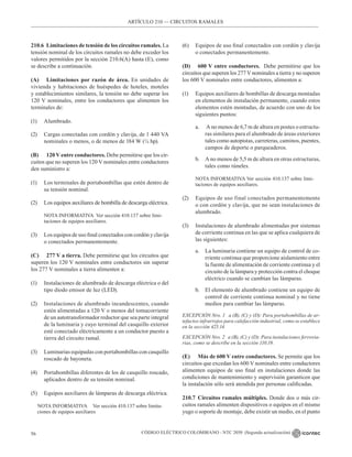 CÓDIGO ELÉCTRICO COLOMBIANO - NTC 2050 (Segunda actualización)
56
ARTÍCULO 210 –– CIRCUITOS RAMALES
210.6 Limitaciones de tensión de los circuitos ramales. La
tensión nominal de los circuitos ramales no debe exceder los
valores permitidos por la sección 210.6(A) hasta (E), como
se describe a continuación.
(A) Limitaciones por razón de área. En unidades de
vivienda y habitaciones de huéspedes de hoteles, moteles
y establecimientos similares, la tensión no debe superar los
120 V nominales, entre los conductores que alimenten los
terminales de:
(1) Alumbrado.
(2) Cargas conectadas con cordón y clavija, de 1 440 VA
nominales o menos, o de menos de 184 W (¼ hp).
(B) 120 V entre conductores. Debe permitirse que los cir-
cuitos que no superen los 120 V nominales entre conductores
den suministro a:
(1) Los terminales de portabombillas que estén dentro de
su tensión nominal.
(2) Los equipos auxiliares de bombilla de descarga eléctrica.
NOTA INFORMATIVA  Ver sección 410.137 sobre limi-
taciones de equipos auxiliares.
(3) Los equipos de uso final conectados con cordón y clavija
o conectados permanentemente.
(C) 277 V a tierra. Debe permitirse que los circuitos que
superen los 120 V nominales entre conductores sin superar
los 277 V nominales a tierra alimenten a:
(1) Instalaciones de alumbrado de descarga eléctrica o del
tipo diodo emisor de luz (LED).
(2) Instalaciones de alumbrado incandescentes, cuando
estén alimentadas a 120 V o menos del tomacorriente
de un autotransformador reductor que sea parte integral
de la luminaria y cuyo terminal del casquillo exterior
esté conectado eléctricamente a un conductor puesto a
tierra del circuito ramal.
(3) Luminarias equipadas con portabombillas con casquillo
roscado de bayoneta.
(4) Portabombillas diferentes de los de casquillo roscado,
aplicados dentro de su tensión nominal.
(5) Equipos auxiliares de lámparas de descarga eléctrica.
NOTA INFORMATIVA Ver sección 410.137 sobre limita-
ciones de equipos auxiliares
(6) Equipos de uso final conectados con cordón y clavija
o conectados permanentemente.
(D) 600 V entre conductores.  Debe permitirse que los
circuitos que superen los 277Vnominales a tierra y no superen
los 600 V nominales entre conductores, alimenten a:
(1) Equipos auxiliares de bombillas de descarga montadas
en elementos de instalación permanente, cuando estos
elementos estén montadas, de acuerdo con uno de los
siguientes puntos:
a. A no menos de 6,7 m de altura en postes o estructu-
ras similares para el alumbrado de áreas exteriores
tales como autopistas, carreteras, caminos, puentes,
campos de deporte o parqueaderos.
b. A no menos de 5,5 m de altura en otras estructuras,
tales como túneles.
NOTA INFORMATIVA Ver sección 410.137 sobre limi-
taciones de equipos auxiliares.
(2) Equipos de uso final conectados permanentemente
o con cordón y clavija, que no sean instalaciones de
alumbrado.
(3) Instalaciones de alumbrado alimentadas por sistemas
de corriente continua en las que se aplica cualquiera de
las siguientes:
a. La luminaria contiene un equipo de control de co-
rriente continua que proporcione aislamiento entre
la fuente de alimentación de corriente continua y el
circuito de la lámpara y protección contra el choque
eléctrico cuando se cambian las lámparas.
b. El elemento de alumbrado contiene un equipo de
control de corriente continua nominal y no tiene
medios para cambiar las lámparas.
EXCEPCIÓN Nro. 1 a (B), (C) y (D): Para portabombillas de ar-
tefactos infrarrojos para calefacción industrial, como se establece
en la sección 425.14.
EXCEPCIÓN Nro. 2 a (B), (C) y (D): Para instalaciones ferrovia-
rias, como se describe en la sección 110.19.
(E) Más de 600 V entre conductores. Se permite que los
circuitos que excedan los 600 V nominales entre conductores
alimenten equipos de uso final en instalaciones donde las
condiciones de mantenimiento y supervisión garanticen que
la instalación sólo será atendida por personas calificadas.
210.7 Circuitos ramales múltiples. Donde dos o más cir-
cuitos ramales alimenten dispositivos o equipos en el mismo
yugo o soporte de montaje, debe existir un medio, en el punto
 