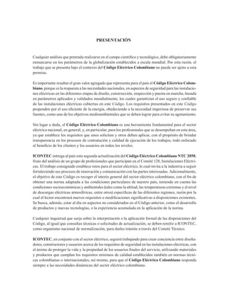 Cualquier análisis que pretenda realizarse en el campo científico y tecnológico, debe obligatoriamente
enmarcarse en los parámetros de la globalización establecidos a escala mundial. Por esta razón, el
trabajo que se presenta bajo el contexto del Código Eléctrico Colombiano no puede ser ajeno a esta
premisa.
Es importante resaltar el gran valor agregado que representa para el país el Código Eléctrico Colom-
biano, porque es la respuesta a las necesidades nacionales, en aspectos de seguridad para las instalacio-
nes eléctricas en las diferentes etapas de diseño, construcción, inspección y puesta en marcha, basada
en parámetros aplicados y validados mundialmente, los cuales garantizan el uso seguro y confiable
de las instalaciones eléctricas cubiertas en este Código. Los requisitos presentados en este Código
propenden por el uso eficiente de la energía, obedeciendo a la necesidad imperiosa de preservar sus
fuentes, como uno de los objetivos medioambientales que se deben lograr para evitar su agotamiento.
Sin lugar a duda, el Código Eléctrico Colombiano es una herramienta fundamental para el sector
eléctrico nacional, en general, y, en particular, para los profesionales que se desempeñan en esta área,
ya que establece los requisitos que unos solicitan y otros deben aplicar, con el propósito de brindar
transparencia en los procesos de contratación y calidad de ejecución de los trabajos, todo enfocado
al beneficio de los clientes y los usuarios en todos los niveles.
ICONTEC entrega al país esta segunda actualización del Código Eléctrico Colombiano NTC 2050,
fruto del análisis de un grupo de profesionales que participan en el Comité 128, Instalaciones Eléctri-
cas. El trabajo consignado establece retos para el sector eléctrico, lo cual invita a la industria a seguir
fortaleciendo sus procesos de innovación y comunicación con las partes interesadas. Adicionalmente,
el objetivo de este Código es recoger el interés general del sector eléctrico colombiano, con el fin de
obtener una norma adaptada a las condiciones particulares de nuestro país, teniendo en cuenta las
condiciones socioeconómicas y ambientales (tales como la altitud, las temperaturas extremas y el nivel
de descargas eléctricas atmosféricas, entre otros) específicas de las diferentes regiones, razón por la
cual el lector encontrará nuevos requisitos o modificaciones significativas a disposiciones existentes.
Se busca, además, estar al día en aspectos no considerados en el Código anterior, como el desarrollo
de productos y nuevas tecnologías, o la experiencia acumulada en la aplicación de la norma.
Cualquier inquietud que surja sobre la interpretación o la aplicación formal de las disposiciones del
Código, al igual que consultas técnicas o solicitudes de actualización, se deben remitir a ICONTEC,
como organismo nacional de normalización, para darles trámite a través del Comité Técnico.
ICONTEC, en conjunto con el sector eléctrico, seguirá trabajando para crear conciencia entre diseña-
dores, constructores y usuarios acerca de los requisitos de seguridad en las instalaciones eléctricas, con
el ánimo de proteger la vida y la propiedad de los usuarios finales del servicio, utilizando materiales
y productos que cumplan los requisitos mínimos de calidad establecidos también en normas técni-
cas colombianas o internacionales; así mismo, para que el Código Eléctrico Colombiano responda
siempre a las necesidades dinámicas del sector eléctrico colombiano.
PRESENTACIÓN
 