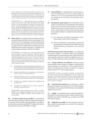 CÓDIGO ELÉCTRICO COLOMBIANO - NTC 2050 (Segunda actualización)
62
ARTÍCULO 210 –– CIRCUITOS RAMALES
Estos conductores en derivación incluyen todos los con-
ductores que son parte de los terminales suministrados con
el artefacto que son más pequeños que los conductores del
circuito ramal. Las derivaciones no deben ser más largas de
lo necesario para prestar el servicio eléctrico al artefacto.
EXCEPCIÓN Nro. 2 Debe permitirse que el conductor
neutro de un circuito ramal trifilar que alimenta una estufa
eléctrica, un horno montado en la pared o una parrilla de
mesón, sea más pequeño que los conductores no puestos a
tierra, cuando la demanda máxima de la cocina con capa-
cidad nominal de 8,75 kW o más se ha calculado de acuerdo
con la columna C de la Tabla 220.55, pero tales conductores
deben tener una capacidad de corriente (ampacity) mínima
del 70 % de la capacidad nominal del circuito ramal y no
deben tener una sección transversal a 5,25 mm2
(10 AWG).
(4) Otras cargas. Los conductores de un circuito ramal que
alimenten cargas diferentes de las especificadas en la
sección 210.3 y otros pequeños artefactos diferentes de
los de cocción, que se especifican en la sección 210.19(A)
(3), deben tener una capacidad de corriente (ampacity)
suficiente para las cargas conectadas y no deben ser de
sección transversal menor a 2,08 mm2
(14 AWG).
EXCEPCIÓN 1 Los conductores en derivación deben tener
una capacidad de corriente (ampacity) suficiente para la
carga instalada. Además, deben tener una capacidad de
corriente (ampacity) no menor de 15 A para circuitos de
capacidad nominal de menos de 40 A, y no menor de 20 A
para circuitos con capacidad nominal de 40 o 50 A y sólo
cuando esos conductores en derivación alimenten cualquiera
de las siguientes cargas:
(a) Portabombillas o equipos de alumbrado individuales con
derivaciones que se extienden máximo 0,45 m más allá
de cualquier parte del portabombillas o de la luminaria.
(b) Equipos de alumbrado con conductores en derivación
como se indica en el Artículo 410.117.
(c)		 Salidas individuales que no sean de tipo tomacorriente,
con cables en derivación de no más de 0,45 m de longitud.
(d) Artefactos de calefacción industrial con lámparas de
luz infrarroja.
(e)		 Terminales no calefactores de los cables y tapetes de
deshielo y fusión de la nieve.
EXCEPCIÓN 2 Debe permitirse que los cables y cordones
flexibles de los pequeños artefactos sean de sección trans-
versal menor a 2,08mm2
(14 AWG), como se permite en la
sección 240.5.
(B) Circuitos ramales de más de 600 V. La capacidad de
corriente (ampacity) de los conductores debe estar acorde con
lassecciones310.15y310.60,segúnseaaplicable.Losconducto-
res de circuitos ramales de más de 600 V se deben dimensionar,
de acuerdo con la sección 210.19(B)(1) o la (B)(2).
(1) Generalidades. La capacidad de corriente (ampaci-
ty) de los conductores del circuito ramal no debe ser
inferior al 125 % de la carga potencial de diseño de
los equipos de uso final que serán operados simul-
táneamente.
(2) Instalaciones supervisadas. Para instalaciones super-
visadas, se permite que las dimensiones del conductor
del circuito ramal sean determinadas por personal
calificado bajo supervisión de ingeniería. Las instala-
ciones supervisadas se definen como aquellas partes
de la instalación donde se cumplen las dos condiciones
siguientes:
(1) Las condiciones de diseño e instalación se sumi-
nistran bajo la supervisión de ingeniería.
(2) Personas calificadas con capacitación y experiencia
documentada en sistemas de más de 600 V proveen
el mantenimiento, el monitoreo y el servicio del
sistema.
210.20 Protección contra sobrecorriente. Los conductores
de circuitos ramales y los equipos deben estar protegidos
mediante dispositivos de protección contra sobrecorriente con
valor nominal o ajuste que cumpla lo establecido en las sec-
ciones 210.20(A) hasta (D), como se describen a continuación.
(A) Cargas continuas y no continuas. Cuando un circuito
ramal alimenta cargas continuas o cualquier combinación de
cargas continuas y no continuas, el valor nominal del dis-
positivo de sobrecorriente no debe ser menor a la carga no
continua más el 125 % de la carga continua.
EXCEPCIÓN Cuando el ensamble, incluidos los dispositivos
de sobrecorriente que están protegiendo el circuito ramal, esté
apto para su funcionamiento al 100 % de su valor nominal, debe
permitirse que el valor nominal en amperios del dispositivo de
sobrecorriente no sea menor que la suma de la carga continua
más la carga no continua.
(B) Protección del conductor. Los conductores se deben
proteger de acuerdo con la sección 240.4. Los cables de peque-
ños artefactos y los cordones flexibles deben estar protegidos
según la sección 240.5.
(C) Equipo. La capacidad nominal o ajuste del dispositivo
de protección contra sobrecorriente no debe exceder la espe-
cificada en los artículos aplicables que se indican en la Tabla
240.3 para el equipo.
(D) Dispositivos de salida. El valor nominal o ajuste no
debe exceder lo especificado en la sección 210.21 para dis-
positivos de salida.
 