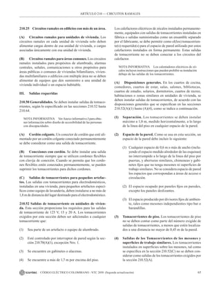65
CÓDIGO ELÉCTRICO COLOMBIANO - NTC 2050 (Segunda actualización)
ARTÍCULO 210 –– CIRCUITOS RAMALES
210.25 Circuitos ramales en edificios con más de un área.
(A) Circuitos ramales para unidades de vivienda. Los
circuitos ramales en cada unidad de vivienda solo deben
alimentar cargas dentro de esa unidad de vivienda, o cargas
asociadas únicamente con esa unidad de vivienda.
(B) Circuitos ramales para áreas comunes. Los circuitos
ramales instalados para propósitos de alumbrado, alarmas
centrales, señales, comunicaciones u otros propósitos para
áreas públicas o comunes de viviendas bifamiliares, vivien-
das multifamiliares o edificios con múltiple área no se deben
alimentar de equipos que den suministro a una unidad de
vivienda individual o un espacio habitable.
III. Salidas requeridas
210.50 Generalidades. Se deben instalar salidas de tomaco-
rrientes, según lo especificado en las secciones 210.52 hasta
210.64.
NOTA INFORMATIVA VerAnexo informativo J para obte-
ner información sobre diseño de accesibilidad de las personas
con discapacidades.
(A) Cordón colgante. Un conector de cordón que esté ali-
mentado por un cordón colgante conectado permanentemente
se debe considerar como una salida de tomacorriente.
(B) Conexiones con cordón. Se debe instalar una salida
de tomacorriente siempre que se utilicen cordones flexibles
con clavija de conexión. Cuando se permita que los cordo-
nes flexibles estén conectados permanentemente, se pueden
suprimir los tomacorrientes para dichos cordones.
(C) Salidas de tomacorrientes para pequeños artefac-
tos. Las salidas con tomacorrientes para electrodomésticos,
instaladas en una vivienda, para pequeños artefactos especí-
ficos como equipo de lavandería, deben instalarse a no más de
1,8 m de distancia del lugar destinado para el electrodoméstico.
210.52 Salidas de tomacorriente en unidades de vivien-
da. Esta sección proporciona los requisitos para las salidas
de tomacorriente de 125 V, 15 y 20 A. Los tomacorrientes
exigidos por esta sección deben ser adicionales a cualquier
tomacorriente que:
(1) Sea parte de un artefacto o equipo de alumbrado.
(2) Esté controlado por interruptor de pared según la sec-
ción 210.70(A)(1), excepción Nro. 1.
(3) Se encuentre en gabinetes o alacenas.
(4) Se encuentre a más de 1,7 m por encima del piso.
Los calefactores eléctricos de zócalos instalados permanente-
mente, equipados con salidas de tomacorrientes instaladas en
fábrica o salidas suministradas como un ensamble separado
por el fabricante, se debe permitir como el(los) tomacorrien-
te(s) requerido(s) para el espacio de pared utilizado por estos
calefactores instalados en forma permanente. Estas salidas
de tomacorriente no se deben conectar a los circuitos del
calefactor.
NOTA INFORMATIVA Los calentadores eléctricos de zó-
calos incluyen instrucciones que pueden prohibir su instalación
debajo de las salidas de los tomacorrientes.
(A) Disposiciones generales. En los cuartos de cocina,
comedores, cuartos de estar, salas, salones, bibliotecas,
cuartos de estudio, solarios, dormitorios, cuartos de recreo,
habitaciones o zonas similares en unidades de vivienda, se
deben instalar salidas de tomacorrientes, de acuerdo con las
disposiciones generales que se especifican en las secciones
210.52(A)(1) hasta (A)(4), como se indica a continuación.
(1) Separación. Los tomacorrientes se deben instalar
máximo a 1,8 m, medido horizontalmente, a lo largo
de la línea del piso en cualquier espacio de la pared.
(2) Espacio de la pared. Como se usa en esta sección, un
espacio de la pared debe incluir lo siguiente:
(1) Cualquier espacio de 0,6 m o más de ancho (inclu-
yendo el espacio medido alrededor de las esquinas)
no interrumpido a lo largo de la línea del piso por
puertas, y aberturas similares, chimeneas y gabi-
netes fijos que no tenga mesones ni superficies de
trabajo similares. No se considera espacio de pared
los espacios que correspondan a áreas de acceso o
circulación.
(2) El espacio ocupado por paneles fijos en paredes,
excepto los paneles deslizantes.
(3) El espacio producido por divisores fijos de ambien-
te, tales como mesones independientes tipo bar o
barandillas.
(3) Tomacorrientes de piso. Los tomacorrientes de piso
no se deben contar como parte del número exigido de
salidas de tomacorrientes, a menos que estén localiza-
dos a una distancia no mayor de 0,45 m de la pared.
(4) Salidas de los Tomacorrientes de los mesones y
superficies de trabajo similares. Los tomacorrientes
instalados en superficies sobre los mesones, tal como
se especifica en la sección 210.52(C) no se deben con-
siderar como salidas de los tomacorrientes exigidos por
la sección 210.52(A).
 