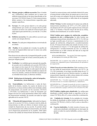 CÓDIGO ELÉCTRICO COLOMBIANO - NTC 2050 (Segunda actualización)
68
ARTÍCULO 210 –– CIRCUITOS RAMALES
(G) Sótanos, garajes y edificios accesorios. Para viviendas
uni y bifamiliares, debe instalarse por lo menos una
salida de tomacorriente en las áreas especificadas en las
secciones 210.52(G)(1) hasta (3). Estos tomacorrientes
deben sumarse a los tomacorrientes requeridos para
equipos específicos.
(1) Garajes. En cada garaje adjunto y en cada garaje
independiente que cuente con energía eléctrica debe
instalarse al menos una salida de tomacorriente para
cada espacio para automóviles y a no más de 1,7 m sobre
el piso.
(2) Edificios accesorios. En cada edificio accesorio que
cuente con energía eléctrica.
(3) Sótanos. En cada parte independiente no terminada de
un sótano.
(H) Pasillos. En las unidades de vivienda, los pasillos de
3 m o más de longitud deben tener por lo menos una salida
de tomacorriente.
Para efectos de esta subsección, la longitud del pasillo se mide
como la longitud a lo largo de la línea central del pasillo, sin
pasar por ninguna puerta.
(I) Vestíbulos. Losvestíbulosquenoseanpartedeunpasillo,
de acuerdo con lo establecido en la sección 210.52 (H) y
que tengan un área mayor de 5,6 m² deben tener uno o
más tomacorrientes ubicados en cada espacio de muro de
0,9 m o más de ancho. No deben considerarse espacios de
muros las entradas, ventanas de laterales de puertas que
se extiendan hasta el piso, ni aberturas similares.
210.60 Habitaciones de huéspedes, suites de huéspedes,
		 dormitorios y áreas similares.
(A) Generalidades. Las habitaciones o suites de hués-
pedes de los hoteles, moteles, los cuartos de dormir en los
dormitorios y en áreas similares deben tener instaladas salidas
de tomacorriente, de acuerdo con las secciones 210.52(A)
y 210.52(D). Las habitaciones o suites de huéspedes que
tengan servicios de cocina permanentes deben tener salidas
de tomacorriente instaladas, de acuerdo con todas las reglas
aplicables de la sección 210.52.
(B) Ubicación del tomacorriente. Aplicando las disposi-
ciones de la sección 210.52(A), el número total de salidas de
tomacorrientes no debe ser inferior al número mínimo que
cumpla las disposiciones de esa sección. Se permite ubicar
convenientemente estas salidas de tomacorriente, de acuerdo
con la disposición permanente de los muebles. Debe haber
al menos dos salidas de tomacorriente fácilmente accesibles.
Cuando los tomacorrientes estén instalados detrás de la cama,
el tomacorriente se debe ubicar, de manera que se evite el con-
tacto de la cama con cualquier clavija de conexión que pueda
instalarse, o el tomacorriente se debe dotar de un resguardo
adecuado.
210.62 Vitrinas. Se debe instalar por lo menos una salida de
tomacorriente monofásica, de 125 V y 15 o 20 A, dentro de
una distancia de 0,45 m de la parte superior de una vitrina por
cada 3,7 m lineales o fracción mayor del área de la vitrina,
medidos horizontalmente en su ancho máximo.
210.63 Salidas para equipos de calefacción, acondicio-
namiento de aire y refrigeración. Se debe instalar una
salida para tomacorriente monofásica de 125 V, 15 ó 20 A en
un lugar accesible para el servicio o mantenimiento de los
equipos de calefacción, refrigeración y acondicionamiento
de aire. El tomacorriente debe estar situado al mismo nivel y
a una distancia no mayor a 7,5 m del equipo de calefacción,
refrigeración o acondicionamiento de aire. La salida de
tomacorriente no se debe conectar del lado de la carga del
desconectador del equipo.
NOTA INFORMATIVA Ver sección 210.8 sobre requisitos
de interruptores de circuito por falla a tierra.
EXCEPCIÓN No se requiere una salida de tomacorriente en
viviendas uni y bifamiliares para el mantenimiento de enfriadores
de evaporación.
210.64 Áreas de servicios eléctricos. Debe instalarse al me-
nos una salida de tomacorriente monofásico, de 125 V y de
15 o 20 A nominales, en un lugar accesible dentro de los 7,5
m desde el equipo de servicio eléctrico interior. La salida de
tomacorriente requerida se debe colocar dentro de la misma
habitación o área que el equipo de servicio.
EXCEPCIÓN Nro. 1 No debe requerirse que se instale la salida
del tomacorriente en viviendas unifamiliares y bifamiliares.
EXCEPCIÓN Nro. 2 Cuando la tensión de servicio es superior a
120 V a tierra, no se debe requerir una salida de tomacorriente para
servicios dedicados a equipos cubiertos en los Artículos 675 y 682.
210.70 Salidas exigidas para alumbrado. Las salidas para
alumbrado se deben instalar donde se especifica en las sec-
ciones 210.70(A), (B) y (C), como se describe a continuación.
(A) Unidades de vivienda. En las unidades de vivienda,
las salidas de alumbrado se deben instalar de acuerdo con las
secciones 210.70(A)(1), (A)(2) y (A)(3), como se describe a
continuación.
(1) Cuartos habitables. Se debe instalar al menos una
salida para alumbrado controlada por un interruptor de
pared, en todos los cuartos habitables, cocinas y cuartos
de baño.
 