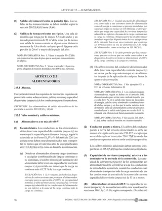CÓDIGO ELÉCTRICO COLOMBIANO - NTC 2050 (Segunda actualización)
70
ARTÍCULO 215 –– ALIMENTADORES
(1) Salidas de tomacorrientes en paredes fijas. Las sa-
lidas de los tomacorrientes se deben instalar según la
sección 210.52(A)(1) hasta (A)(4).
(2) Salidas de tomacorrientes en el piso. Una sala de
reunión que tenga por lo menos 3,7 m de ancho y un
área de piso mínima de 20 m2
debe tener por lo menos
una salida de tomacorriente en el piso a una distancia
no menor de 1,8 m desde cualquier pared fija para cada
porción de 20 m2
o mayor del espacio del piso.
NOTA INFORMATIVA Nro. 1. Véase la sección 314.27(B)
con respecto a las cajas de piso que se usen para tomacorrientes
en el piso.
NOTAINFORMATIVANro. 2.   Véase el artículo 518 con res-
pecto a lugares de reunión diseñados para 100 ó más personas.
ARTÍCULO 215
ALIMENTADORES
215.1 Alcance.
Este Artículo tratadelos requisitos deinstalación, requisitos de
protección contra sobrecorriente, calibre mínimo y capacidad
de corriente (ampacity) de los conductores para alimentadores.
EXCEPCIÓN Los alimentadores de celdas electrolíticas de los
que trata la sección 668.3(C)(1) y (C)(4).
215.2 Valor nominal y calibres mínimos.
(A) Alimentadores a no más de 600 V
(1) Generalidades. Los conductores de los alimentadores
deben tener una capacidad de corriente (ampacity) no
menor que la requerida para alimentar la carga, según lo
calculado en las Partes III, IV y V del Artículo 220. Los
conductores deben estar dimensionados para transpor-
tar no menos que el valor más alto de los especificados
en 215.2(A)(1)(a) o (b), como se describe a continuación.
(a) Donde un alimentador alimenta cargas continuas
o cualquier combinación de cargas continuas y
no continuas, el calibre mínimo del conductor del
alimentador debe tener una capacidad de corriente
(ampacity) permitida no menor que la carga no
continua más el 125 % de la carga continua.
		 EXCEPCIÓN Nro. 1 Si el conjunto, incluidos los dispo-
sitivos de sobrecorriente que protegen al alimentador,
está apto para su operación al 100 % de su capacidad
nominal, se debe permitir que la capacidad de corriente
(ampacity) admisible de los conductores del alimentador
no sea inferior a la suma de la carga continua más la
carga no continua.
		 EXCEPCIÓN Nro. 2 Cuando una parte del alimentador
está conectada a sus extremos tanto de alimentación
como de carga a conexiones a presión instaladas por
separado según se incluye en 110.14(C)(2), se debe per-
mitir que tenga una capacidad de corriente (ampacity)
admisible no inferior a la suma de la carga continua más
la carga no continua. Ninguna parte de un alimentador
instalado según las disposiciones de esta excepción se
debe extender hacia un encerramiento que contenga
las terminaciones ya sea de alimentación o de carga
del alimentador, como se incluye en 110.14(C)(1),
		 EXCEPCIÓN Nro. 3 Se debe permitir que los conduc-
tores puestos a tierra que no están conectados a un
dispositivo de sobrecorriente se dimensionen al 100 %
de la carga continua y la carga no continua.
(b) El calibre mínimo del conductor del alimentador
debe tener una capacidad de corriente (ampacity)
no menor que la carga máxima que se va a alimen-
tar después de la aplicación de cualquier factor de
ajuste o de corrección.
NOTA INFORMATIVA Nro. 1 Ver ejemplos D1 a
D11 en el Anexo Informativo D.
NOTAINFORMATIVANro. 2   Los conductores para
alimentadores, según se define en el Artículo 100,
dimensionados para evitar una caída de tensión que
exceda del 3 % en la salida más lejana de las cargas
de energía, calefacción y alumbrado o combinaciones
de dichas cargas, y en los que la caída máxima total
de tensión tanto en alimentadores como en circuitos
ramales hasta la salida más lejana no exceda del 5 %,
ofrecerá una eficiencia de funcionamiento razonable.
NOTAINFORMATIVANro. 3  Ver sección 210.19(A)
(1)(c), sobre caída de tensión en circuitos ramales.
(2) Conductor puesto a tierra. El calibre del conductor
puesto a tierra del circuito alimentador no debe ser
menor al exigido en la sección 250.122, excepto que
no se debe aplicar la sección 250.122(F) cuando los
conductores puestos a tierra estén tendidos en paralelo.
Los calibres mínimos adicionales deben ser como se es-
pecifican en 215.2(A)(3) bajo las condiciones estipuladas.
(3) Capacidad de corriente (ampacity) relativa a los
conductores de entrada de la acometida. La capa-
cidad de corriente (ampacity) de los conductores del
alimentador no debe ser inferior a la de los conductores
de entrada de la acometida, cuando los conductores del
alimentador transportan toda la carga suministrada por
los conductores de entrada de la acometida con una
capacidad de corriente (ampacity) de 55 A o menos.
(B) Alimentadores de más de 600 V. La capacidad de co-
rriente (ampacity) de los conductores debe estar acorde con las
secciones 310.15 y 310.60, según corresponda. El calibre del
 
