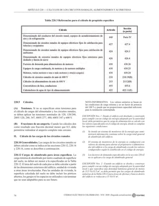 CÓDIGO ELÉCTRICO COLOMBIANO - NTC 2050 (Segunda actualización)
74
ARTÍCULO 220 –– CÁLCULOS DE LOS CIRCUITOS RAMALES, ALIMENTADORES Y ACOMETIDAS
Tabla 220.3 Referencias para el cálculo de propósito específico
220.5		 Cálculos.
(A) Tensiones. Si no se especifican otras tensiones para
el cálculo de cargas del alimentador y los circuitos ramales,
se deben aplicar las tensiones nominales de 120, 120/240,
208Y/120, 240, 347, 480Y/277, 480, 600Y/347 y 600 V.
(B) Fracciones de un amperio. Cuando los cálculos den
como resultado una fracción decimal menor que 0,5, debe
permitirse redondear al amperio completo más cercano.
II. Cálculo de las cargas de los circuitos ramales
220.10 Generalidades. Las cargas de los circuitos ramales se
deben calcular como se indica en las secciones 220.12, 220.14
y 220.16, como se describen a continuación.
220.12 Cargas de alumbrado para áreas específicas. La
carga mínima de alumbrado por metro cuadrado de superficie
del suelo, no deben ser menor a la especificadas en la Tabla
220.12. El área del suelo de cada piso se debe calcular a partir
de las dimensiones exteriores del edificio, unidad de vivienda
u otras áreas involucradas. Para las unidades de vivienda, la
superficie calculada del suelo no debe incluir los pórticos
abiertos, los garajes ni los espacios no utilizados o sin terminar
que no sean adaptables para su uso futuro.
NOTA INFORMATIVA Los valores unitarios se basan en
las condiciones de carga mínima y en un factor de potencia
del 100 % y puede que no proporcionen capacidad suficiente
para la instalación contemplada.
EXCEPCIÓN Nro. 1 Donde el edificio esté diseñado y construido
para cumplir con un código de energía adoptado por la autoridad
local, debe permitirse que la carga de alimentación se calcule con
los valores especificados en el código de energía, donde se cumplan
las siguientes condiciones:
(1) Se instale un sistema de monitoreo de la energía que sumi-
nistrará información continua sobre la carga total general
de alumbrado del edificio.
(2) El sistema de monitoreo de la energía se configurará con
valores de alarma para alertar al propietario o administra-
dor del edificio si la carga de alumbrado excede los valores
configurados según lo establecido en el código de energía.
(3) Los factores de demanda especificados en la sección 220.42
no se aplican a la carga de alumbrado general
EXCEPCIÓN Nro. 2 Cuando un edificio se diseña y construye
para cumplir con un código de energía adoptado por la autoridad
local y que especifica una densidad luminosa general de menos
de 13,5 VA/13,5 m2
, se debe permitir que las cargas de alumbrado
unitarias de la Tabla 220.12 para áreas de oficinas y bancos dentro
del edificio se reduzcan a 11 VA/11 m2
.
 