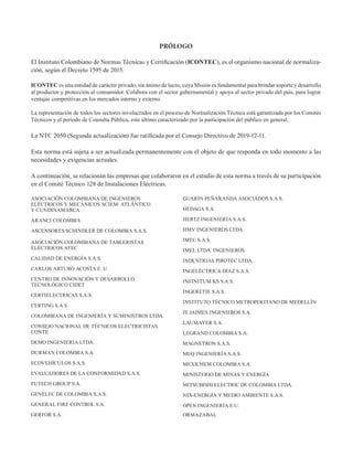 PRÓLOGO
El Instituto Colombiano de Normas Técnicas y Certificación (ICONTEC), es el organismo nacional de normaliza-
ción, según el Decreto 1595 de 2015.
ICONTEC es una entidad de carácter privado, sin ánimo de lucro, cuya Misión es fundamental para brindar soporte y desarrollo
al productor y protección al consumidor. Colabora con el sector gubernamental y apoya al sector privado del país, para lograr
ventajas competitivas en los mercados interno y externo.
La representación de todos los sectores involucrados en el proceso de Normalización Técnica está garantizada por los Comités
Técnicos y el período de Consulta Pública, este último caracterizado por la participación del público en general.
La NTC 2050 (Segunda actualización) fue ratificada por el Consejo Directivo de 2019-12-11.
Esta norma está sujeta a ser actualizada permanentemente con el objeto de que responda en todo momento a las
necesidades y exigencias actuales.
A continuación, se relacionan las empresas que colaboraron en el estudio de esta norma a través de su participación
en el Comité Técnico 128 de Instalaciones Eléctricas.
ASOCIACIÓN COLOMBIANA DE INGENIEROS
ELÉCTRICOS Y MECÁNICOS ACIEM: ATLÁNTICO
Y CUNDINAMARCA
ARANCI COLOMBIA
ASCENSORES SCHINDLER DE COLOMBIA S.A.S.
ASOCIACIÓN COLOMBIANA DE TABLERISTAS
ELÉCTRICOS ATEC
CALIDAD DE ENERGÍA S.A.S.
CARLOS ARTURO ACOSTA E. U.
CENTRO DE INNOVACIÓN Y DESARROLLO
TECNOLÓGICO CIDET
CERTIELECTRICAS S.A.S.
CERTING S.A.S
COLOMBIANA DE INGENIERÍA Y SUMINISTROS LTDA.
CONSEJO NACIONAL DE TÉCNICOS ELECTRICISTAS
CONTE
DEMO INGENIERÍA LTDA.
DURMAN COLOMBIA S.A.
ECOVEHÍCULOS S.A.S.
EVALUADORES DE LA CONFORMIDAD S.A.S.
FUTECH GROUP S.A.
GENELEC DE COLOMBIA S.A.S.
GENERAL FIRE CONTROL S.A.
GERFOR S.A.
GUARÍN PEÑARANDA ASOCIADOS S.A.S.
HEDAGA S.A.
HERTZ INGENIERÍA S.A.S.
HMV INGENIEROS LTDA.
IMEC S.A.S.
IMEL LTDA. INGENIEROS
INDUSTRIAS PIROTEC LTDA.
INGELÉCTRICA DÍAZ S.A.S.
INFINITUM KS S.A.S.
INGERETIE S.A.S.
INSTITUTO TÉCNICO METROPOLITANO DE MEDELLÍN
JE JAIMES INGENIEROS S.A.
LAUMAYER S.A.
LEGRAND COLOMBIA S.A.
MAGNETRON S.A.S.
MEQ INGENIERÍA S.A.S.
MEXICHEM COLOMBIA S.A.
MINISTERIO DE MINAS Y ENERGÍA
MITSUBISHI ELECTRIC DE COLOMBIA LTDA.
NIX-ENERGÍA Y MEDIO AMBIENTE S.A.S.
OPEN INGENIERÍA E.U.
ORMAZABAL
 