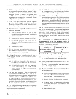 81
CÓDIGO ELÉCTRICO COLOMBIANO - NTC 2050 (Segunda actualización)
(1) 33 VA por m2
para alumbrado general y tomacorrientes
de uso general. El área del suelo de cada piso se debe
calcular a partir de las dimensiones exteriores de la
unidad de vivienda. La superficie calculada del suelo
no debe incluir los pórticos abiertos, los garajes ni
los espacios no utilizados o sin terminar que no sean
adaptables para su uso futuro.
(2) 1 500 VA por cada circuito ramal bifilar de 20 A para
pequeños artefactos y por cada circuito ramal para
lavandería según lo especificado en las secciones
210.11(C)(1) y (C)(2).
(3) El valor nominal de la placa de características de los
siguientes elementos:
a. Todos los pequeños artefactos que estén fijos en su
sitio, conectados o localizados para conectarlos a
un circuito específico.
b. Estufas, hornos de pared, estufas de sobreponer.
c. Secadoras de ropa que no están conectadas al cir-
cuito ramal de lavandería que se especifica en el
numeral (2).
d. Calentadores de agua.
(4) El valor nominal de la placa de características en A o
kVA de todos los motores conectados permanentemente
que no se incluyen en el numeral (3).
(C) Cargas de calefacción y acondicionamiento de aire.
Se debe incluir la mayor de las seis posibilidades siguientes
(carga en kVA).
(1) 100 % del valor nominal de la placa de caracterís-
ticas del acondicionador de aire y la refrigeración.
(2) 100 % del valor nominal de la placa de caracte-
rísticas de las bombas de calor cuando la bomba
de calor se utiliza sin ningún calentador eléctrico
complementario.
(3) 100 % del valor nominal de la placa de características
del compresor de la bomba de calor y 65 % del ca-
lentador eléctrico complementario, para los sistemas
eléctricos centrales de calefacción de ambiente. Si se
evita que el compresor de la bomba de calor funcione al
mismo tiempo que el calentador complementario, no es
necesario sumarlo al calentador complementario para
la carga total de la calefacción central de ambiente.
(4) 65 % del valor nominal de la placa de características de
la calefacción eléctrica de ambiente, si son menos de cuatro
unidades controladas separadamente.
ARTÍCULO 220 –– CÁLCULOS DE LOS CIRCUITOS RAMALES, ALIMENTADORES Y ACOMETIDAS
(5) 40 % del valor nominal de la placa de características
de la calefacción eléctrica de ambiente, si es de cuatro
o más unidades controladas separadamente.
(6) 100 % del valor nominal de la placa de características
del almacenamiento térmico eléctrico y otros sistemas
de calefacción en los que se espera que la carga usual
sea continua al valor total de la placa de características.
Los sistemas que califican según esta selección no se
deben calcular bajo ninguna otra selección en la sección
220.82(C).
220.83 Unidades de vivienda existentes. Se permite utilizar
esta sección para determinar si el alimentador o la acometida
existentes tienen capacidad suficiente para alimentar cargas
adicionales. Cuando la unidad de vivienda es alimentada por
una acometida trifilar de 120/240 V o 208Y/120 V, debe per-
mitirse el cálculo de la carga total de acuerdo con la sección
220.83(A) o (B).
(A) Cuando no se va a instalar equipo adicional de
acondicionamiento de aire o de calefacción eléctrica de
ambiente. Se deben usar los siguientes porcentajes para cargas
existentes y nuevas cargas adicionales.
En los cálculos de la carga se debe incluir lo siguiente:
(1) Alumbrado general y tomacorrientes de uso general a
33 VA/m2
determinados según la sección 220.12.
(2) 1 500 VA por cada circuito ramal bifilar de 20 A para
pequeños artefactos y por cada circuito ramal para
lavandería y planchado, como se especifica en las sec-
ciones 210.11(C)(1) y (C)(2).
(3) El valor nominal de la placa de características de los
siguientes elementos:
a. Todos los pequeños artefactos que estén fijos en su
sitio, conectados permanentemente o localizados
para conectarlos a un circuito específico.
b. Estufas, hornos de pared, estufas de sobreponer.
c. Secadoras de ropa que no están conectadas al cir-
cuito ramal de lavandería que se especifica en el
numeral (2).
d. Calentadores de agua.
 