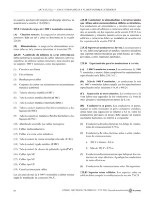 CÓDIGO ELÉCTRICO COLOMBIANO - NTC 2050 (Segunda actualización)
86
ARTÍCULO 225 –– CIRCUITOS RAMALES Y ALIMENTADORES EXTERIORES
los equipos auxiliares de lámparas de descarga eléctrica, de
acuerdo con la sección 210.6(D)(1).
225.8 Cálculo de cargas de 1 000 V nominales o menos.
(A) Circuitos ramales. La carga en los circuitos ramales
exteriores debe ser tal y como se determina en la sección
220.10.
(B) Alimentadores. La carga en los alimentadores exte-
riores debe ser tal y como se determina en la sección 220.
225.10 Alambrado de edificios (u otras estructuras).
Debe permitirse la instalación de cables exteriores sobre las
superficies de edificios (u otras estructuras) para circuitos que
no superen 1 000 V nominales, como los siguientes:
(1) Canaletas auxiliares
(2) Electrobarras
(3) Bandejas portacables
(4) Conjunto de cables con aislamiento en encerramiento
metálico (cablebus)
(5) Tubería eléctrica metálica (EMT)
(6) Tubo (conduit) metálica flexible (FMC)
(7) Tubo (conduit) metálico intermedio (IMC)
(8) Tubo (conduit) metálico flexibles herméticos a los
líquidos (LFMC)
(9) Tubo (conduit) no metálicos flexible hermético a los
líquidos (LFNC)
(10) Alambrado sostenido por cables mensajeros
(11) Cables multiconductores
(12) Cables a la vista sobre aisladores
(13) Tubo (conduit) de resina termofija reforzada (RTRC)
(14) Tubo (conduit) rígido metálico (RMC)
(15) Tubo (conduit) de cloruro de polivinilo rígido (PVC)
(16) Cables tipo MC
(17) Cables tipo MI
(18) Cables tipo UF
(19) Canalizaciones para cables
Los circuitos de más de 1 000 V nominales se deben instalar
según lo establecido en la sección 300.37.
225.11 Conductores de alimentadores y circuitos ramales
que entran, salen o son conectados a edificios o estructuras.
Los conductores de alimentadores y circuitos ramales que
ingresan o salen de edificios o estructuras deben ser instala-
dos, de acuerdo con los requisitos de la sección 230.52. Los
alimentadores y circuitos ramales aéreos que se conectan a
edificios o estructuras deben ser instalados de acuerdo con
los requisitos de la sección 230.54.
225.12 Soportes de conductores a la vista. Los conductores a
la vista deben estar apoyados en perchas, soportes o aisladores
que soporten tensión mecánica que estén hechos de vidrio,
porcelana, u otros materiales aprobados.
225.14 Espaciamiento para los conductores a la vista.
(A) 1 000 Vnominales o menos. Los conductores de 1 000
V, nominales, o menos, deben cumplir con los espaciamientos
especificados en la Tabla 230.51(C).
(B) Más de 1 000 V nominales. Los conductores de más
de 1 000 V nominales deben cumplir con los espaciamientos
especificados en las secciones 110.36 y 490.24.
(C) Separación de otros circuitos. Los conductores a la
vista deben estar separados de los conductores a la vista de
otros circuitos o sistemas por no menos de 0,1 m.
(D) Conductores en postes. Los conductores en postes,
cuando no estén instalados en porta aisladores (perchas),
deben tener una separación no inferior a 0,3 m. Entre los
conductores apoyados en postes debe quedar un espacio
ascendente horizontal, no inferior a lo siguiente:
(1) Conductores de redes eléctricas por debajo de conduc-
tores de comunicaciones 0,75 m.
(2) Conductores de redes eléctricas solos o sobre conduc-
tores de comunicaciones:
a. 300 V o menos - 0,6 m
b. Más de 300 V - 0,75 m
(3) Conductores de comunicaciones por debajo de los con-
ductores de redes eléctricas - Igual que los conductores
de redes eléctricas.
(4) Conductores de comunicaciones solos. Sin requisitos.
225.15 Soportes sobre edificios. Los soportes sobre un
edificio deben cumplir lo establecido en la sección 230.29.
 