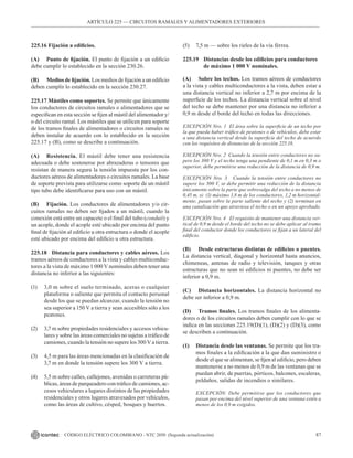 87
CÓDIGO ELÉCTRICO COLOMBIANO - NTC 2050 (Segunda actualización)
ARTÍCULO 225 –– CIRCUITOS RAMALES Y ALIMENTADORES EXTERIORES
225.16 Fijación a edificios.
(A) Punto de fijación. El punto de fijación a un edificio
debe cumplir lo establecido en la sección 230.26.
(B) Medios de fijación. Los medios de fijación a un edificio
deben cumplir lo establecido en la sección 230.27.
225.17 Mástiles como soportes. Se permite que únicamente
los conductores de circuitos ramales o alimentadores que se
especifican en esta sección se fijen al mástil del alimentador y/
o del circuito ramal. Los mástiles que se utilicen para soporte
de los tramos finales de alimentadores o circuitos ramales se
deben instalar de acuerdo con lo establecido en la sección
225.17 y (B), como se describe a continuación.
(A) Resistencia. El mástil debe tener una resistencia
adecuada o debe sostenerse por abrazaderas o tensores que
resistan de manera segura la tensión impuesta por los con-
ductores aéreos de alimentadores o circuitos ramales. La base
de soporte prevista para utilizarse como soporte de un mástil
tipo tubo debe identificarse para uso con un mástil.
(B) Fijación. Los conductores de alimentadores y/o cir-
cuitos ramales no deben ser fijados a un mástil, cuando la
conexión está entre un capacete o el final del tubo (conduit) y
un acople, donde el acople esté ubicado por encima del punto
final de fijación al edificio u otra estructura o donde el acople
esté ubicado por encima del edificio u otra estructura.
225.18 Distancia para conductores y cables aéreos. Los
tramos aéreos de conductores a la vista y cables multiconduc-
tores a la vista de máximo 1 000 V nominales deben tener una
distancia no inferior a las siguientes:
(1) 3,0 m sobre el suelo terminado, aceras o cualquier
plataforma o saliente que permita el contacto personal
desde los que se puedan alcanzar, cuando la tensión no
sea superior a 150 V a tierra y sean accesibles sólo a los
peatones.
(2) 3,7 m sobre propiedades residenciales y accesos vehicu-
lares y sobre las áreas comerciales no sujetas a tráfico de
camiones, cuando la tensión no supere los 300 V a tierra.
(3) 4,5 m para las áreas mencionadas en la clasificación de
3,7 m en donde la tensión supere los 300 V a tierra.
(4) 5,5 m sobre calles, callejones, avenidas o carreteras pú-
blicas, áreas de parqueadero con tráfico de camiones, ac-
cesos vehiculares a lugares distintos de las propiedades
residenciales y otros lugares atravesados por vehículos,
como las áreas de cultivo, césped, bosques y huertos.
(5) 7,5 m — sobre los rieles de la vía férrea.
225.19 Distancias desde los edificios para conductores
		 de máximo 1 000 V nominales.
(A) Sobre los techos. Los tramos aéreos de conductores
a la vista y cables multiconductores a la vista, deben estar a
una distancia vertical no inferior a 2,7 m por encima de la
superficie de los techos. La distancia vertical sobre el nivel
del techo se debe mantener por una distancia no inferior a
0,9 m desde el borde del techo en todas las direcciones.
EXCEPCIÓN Nro. 1 El área sobre la superficie de un techo por
la que pueda haber tráfico de peatones o de vehículos, debe estar
a una distancia vertical desde la superficie del techo de acuerdo
con los requisitos de distancias de la sección 225.18.
EXCEPCIÓN Nro. 2 Cuando la tensión entre conductores no su-
pere los 300 V y el techo tenga una pendiente de 0,1 m en 0,3 m o
superior, debe permitirse una reducción de la distancia de 0,9 m.
EXCEPCIÓN Nro. 3 Cuando la tensión entre conductores no
supere los 300 V, se debe permitir una reducción de la distancia
únicamente sobre la parte que sobresalga del techo a no menos de
0,45 m, si: (1) máximo 1,8 m de los conductores, 1,2 m horizontal-
mente, pasan sobre la parte saliente del techo y (2) terminan en
una canalización que atraviesa el techo o en un apoyo aprobado.
EXCEPCIÓN Nro. 4 El requisito de mantener una distancia ver-
tical de 0,9 m desde el borde del techo no se debe aplicar al tramo
final del conductor donde los conductores se fijan a un lateral del
edificio.
(B) Desde estructuras distintas de edificios o puentes.
La distancia vertical, diagonal y horizontal hasta anuncios,
chimeneas, antenas de radio y televisión, tanques y otras
estructuras que no sean ni edificios ni puentes, no debe ser
inferior a 0,9 m.
(C) Distancia horizontales. La distancia horizontal no
debe ser inferior a 0,9 m.
(D) Tramos finales. Los tramos finales de los alimenta-
dores o de los circuitos ramales deben cumplir con lo que se
indica en las secciones 225.19(D)(1), (D)(2) y (D)(3), como
se describen a continuación.
(1) Distancia desde las ventanas. Se permite que los tra-
mos finales a la edificación a la que dan suministro o
desde el que se alimentan, se fijen al edificio, pero deben
mantenerse a no menos de 0,9 m de las ventanas que se
puedan abrir, de puertas, pórticos, balcones, escaleras,
peldaños, salidas de incendios o similares.
EXCEPCIÓN: Debe permitirse que los conductores que
pasan por encima del nivel superior de una ventana estén a
menos de los 0,9 m exigidos.
 