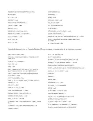 P&H INSTALACIONES ELÉCTRICAS LTDA.
PEMSA S.A.S.
PLEXIN S.A.S.
PROINEN S.A.S.
PROSUIN DE COLOMBIA S.A.S.
QA INGENIERÍA S.A.S.
RED SOLVERS
REME INTERNACIONAL S.A.S.
RETIE INGENIERÍA GESTIÓN S.A.S.
SEGELECTRICA S.A.S.
SEMGER LTDA.
SERTICOL S.A.
SERVIMETERS S.A.
SIEMENS S.A.
SM&A LTDA.
SOANSES CORP S.A.S.
SOLDEXEL LTDA.
TECNO DISEÑOS LTDA.
TUBOSA S.A.S.
TÜV RHEINLAND COLOMBIA S.A.S.
UL DE COLOMBIA S.A.S.
UNIDAD DE PLANEACIÓN MINERO ENERGÉTICA UPME
UNIVERSIDAD NACIONAL DE COLOMBIA – SEDE
MANIZALES
W.S. INGENIEROS S.A.S.
Además de las anteriores, en Consulta Pública el Proyecto se puso a consideración de las siguientes empresas:
ABLOY COLOMBIA S.A.S.
CÁMARA COLOMBIANA DE LA CONSTRUCCIÓN
CAMACOL
ACRO SOLUCIONES S.A.S.
AVIATUR S.A.
ASIK S.A.S.
ASOCIACIÓN DE TÉCNICOS ELECTRICISTAS Y
ELECTROMECÁNICOS DEL QUINDÍO ATEEQ
ASOCIACIÓN NACIONAL DE EMPRESARIOS DE
COLOMBIA - ANDI
AWA INGENIERÍA LTDA.
CABLES DE ENERGÍA Y TELECOMUNICACIONES
CENTELSA S.A.
CELSIA S.A. ESP.
CERTIELÉCTRICAS S.A.S.
CERTIFICADOS RETIE CR S.A.S.
CL INGENIERÍA COMERCIAL S.A.S.
COBRES DE COLOMBIA S.A.S.
ENEL CODENSA S.A. ESP.
COMPAÑIA NACIONAL DE CABLES CONALCABLES
S.A.S.
COMPAÑÍA NACIONAL DE CHOCOLATES S.A.
DEXTERA S.A.S.
ELECTRO DISEÑOS S.A.
ELECTROPOL LTDA.
EMPRESA DE ENERGÍA DEL PACÍFICO S.A. ESP.
EMPRESA DE ENERGÍA DE PEREIRA S.A. ESP.
FABRICA DE CABLES Y ENCHUFES S.A.S.
FEDERACIÓN NACIONAL DE CONSUMIDORES FENALCO
GENELEC DE COLOMBIA S.A.S.
GERS S.A.
GPA S.A.S.
HEDAGA S.A.
HIDROCOL & CIA LTDA.
H-J FAMILY OF COMPANIES
IENEL S.A.S.
INDUSTRIAS ECTRICOL S.A.S
INGELECTRICA DÍAZ S.A.S.
INSTITUTO TECNOLÓGICO DE BOGOTÁ
LATINAMERICAN PIPES S.A.S
LG ELECTRONICS COLOMBIA LTDA.
LUIS FERNANDO MEDINA LEGUÍZAMO S.A.S.
MAGNA ORBIS INGENIEROS & ABOGADOS
 