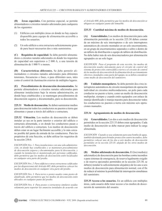 89
CÓDIGO ELÉCTRICO COLOMBIANO - NTC 2050 (Segunda actualización)
ARTÍCULO 225 –– CIRCUITOS RAMALES Y ALIMENTADORES EXTERIORES
(B) Áreas especiales. Con permiso especial, se permite
alimentadores o circuitos ramales adicionales para cualquiera
de los siguientes:
(1) Edificios con múltiples áreas en donde no hay espacio
disponible para equipo de alimentación accesible a
todos los usuarios.
(2) Un solo edificio u otra estructura suficientemente gran-
de para hacer necesarios dos o más suministros.
(C) Requisitos de capacidad. Se debe permitir alimenta-
dores o circuitos ramales adicionales en donde los requisitos
de capacidad son superiores a 2 000 A, a una tensión de
alimentación de 1 000 V o menos.
(D) Características diferentes. Se debe permitir ali-
mentadores o circuitos ramales adicionales para diferentes
tensiones, frecuencias o fases, o para diferentes usos, tales
como el control de iluminación exterior de múltiples lugares.
(E) Procedimientos de desconexión documentados. Se
permite alimentadores o circuitos ramales adicionales para
alimentar instalaciones bajo la misma administración, en
donde haya establecidos y se mantengan procedimientos de
desconexión seguros y documentados, para su desconexión.
225.31 Medio de desconexión. Se deben suministrar medios
para desconectar todos los conductores no puestos a tierra que
alimentan o pasan a través del edificio o estructura.
225.32 Ubicación. Los medios de desconexión se deben
instalar ya sea en la parte interior o exterior del edificio o
estructura alimentada, o en donde los conductores pasan a
través del edificio o estructura. Los medios de desconexión
deben estar en un lugar fácilmente accesible y lo más cerca-
no posible del punto de entrada de los conductores. Para los
propósitos de esta Sección, se debe utilizar los requisitos de
la sección 230.6.
EXCEPCIÓN Nro. 1 Para instalaciones con una sola administra-
ción, en donde hay establecidos y se mantienen procedimientos
de desconexión seguros y documentados para la desconexión, y
cuando la instalación es monitoreada por personas calificadas,
debe permitirse que los medios de desconexión estén localizados
en cualquier otra parte del predio.
EXCEPCIÓN Nro. 2 Para edificios u otras estructuras calificadas
por las disposiciones del Artículo 685, debe permitirse colocar los
medios de desconexión en cualquier otra parte del predio.
EXCEPCIÓN Nro. 3 Para torres o postes usados como postes de
alumbrado, debe permitirse que los medios de desconexión estén
ubicados en cualquier punto del predio.
EXCEPCIÓN Nro. 4 Para postes o estructuras similares usadas
solamente para soportar los anuncios instalados de acuerdo con
el Artículo 600, debe permitirse que los medios de desconexión se
ubiquen en cualquier punto del inmueble.
225.33 Cantidad máxima de medios de desconexión.
(A) Generalidades. Los medios de desconexión para cada
alimentación permitida en la sección 225.30 deben constar
de un máximo de seis interruptores o de seis interruptores
automáticos de circuito montados en un solo encerramiento,
en un grupo de encerramientos separados o sobre o dentro de
un tablero de distribución o equipo de tablero de distribución.
No debe haber más de seis desconectadores por alimentación
agrupados en un solo lugar.
EXCEPCIÓN Para el propósito de esta sección, los medios de
desconexión usados únicamente para el circuito de control del
sistema de protección contra falla a tierra o el circuito de control
de los medios de desconexión de la alimentación de accionamiento
eléctrico, instalados como parte del equipo, no se deben considerar
como medio de desconexión del suministro.
(B) Unidades monopolares. Se debe permitir dos o tres in-
terruptores automáticos de circuito monopolares de operación
individual en circuitos multiconductores, un polo para cada
conductor no puesto a tierra, como un medio de desconexión
multipolar, siempre y cuando estén equipados con enlace de
manija identificado o manija maestra para desconectar todos
los conductores no puestos a tierra con máximo seis opera-
ciones manuales.
225.34 Agrupamiento de medios de desconexión.
(A) Generalidades. Los dos a seis medios de desconexión
permitidos en la sección 225.33 deben estar agrupados. Cada
medio de desconexión se debe marcar para indicar la carga
alimentada.
EXCEPCIÓN Cuando se usa solamente para una bomba de agua,
también destinada para brindar protección contra incendios, debe
permitirse colocar uno de los dos a seis medios de desconexión
permitidos en la sección 225.33, alejado de los otros medios de
desconexión.
(B) Medios adicionales de desconexión. El (los) medio(s)
adicional(es) de desconexión para las bombas contra incendios
o para sistemas de emergencia, de reserva legalmente exigido
o de reserva opcionales permitidos en la sección 225.30, se
debe(n) instalar lo suficientemente alejado(s) de los uno a seis
medios de desconexión para alimentación normal, con el fin
de reducir al mínimo la posibilidad de interrupción simultánea
del suministro.
225.35 Acceso a los usuarios. En un edificio con múltiples
áreas, cada usuario debe tener acceso a los medios de desco-
nexión de suministro del usuario.
 