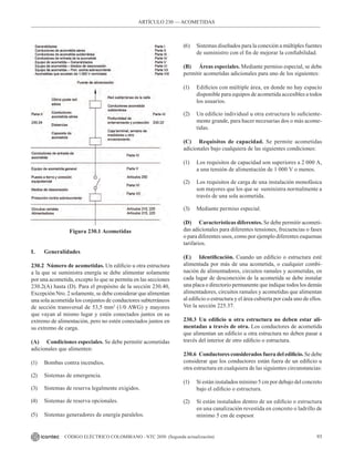 93
CÓDIGO ELÉCTRICO COLOMBIANO - NTC 2050 (Segunda actualización)
Figura 230.1 Acometidas
I. Generalidades
230.2 Número de acometidas. Un edificio u otra estructura
a la que se suministra energía se debe alimentar solamente
por una acometida, excepto lo que se permita en las secciones
230.2(A) hasta (D). Para el propósito de la sección 230.40,
Excepción Nro. 2 solamente, se debe considerar que alimentan
una sola acometida los conjuntos de conductores subterráneos
de sección transversal de 53,5 mm2
(1/0 AWG) y mayores
que vayan al mismo lugar y estén conectados juntos en su
extremo de alimentación, pero no estén conectados juntos en
su extremo de carga.
(A) Condiciones especiales. Se debe permitir acometidas
adicionales que alimenten:
(1) Bombas contra incendios.
(2) Sistemas de emergencia.
(3) Sistemas de reserva legalmente exigidos.
(4) Sistemas de reserva opcionales.
(5) Sistemas generadores de energía paralelos.
(6) Sistemas diseñados para la conexión a múltiples fuentes
de suministro con el fin de mejorar la confiabilidad.
(B) Áreas especiales. Mediante permiso especial, se debe
permitir acometidas adicionales para uno de los siguientes:
(1) Edificios con múltiple área, en donde no hay espacio
disponible para equipos de acometida accesibles a todos
los usuarios.
(2) Un edificio individual u otra estructura lo suficiente-
mente grande, para hacer necesarias dos o más acome-
tidas.
(C) Requisitos de capacidad. Se permite acometidas
adicionales bajo cualquiera de las siguientes condiciones:
(1) Los requisitos de capacidad son superiores a 2 000 A,
a una tensión de alimentación de 1 000 V o menos.
(2) Los requisitos de carga de una instalación monofásica
son mayores que los que se  suministra normalmente a
través de una sola acometida.
(3) Mediante permiso especial.
(D) Características diferentes. Se debe permitir acometi-
das adicionales para diferentes tensiones, frecuencias o fases
o para diferentes usos, como por ejemplo diferentes esquemas
tarifarios.
(E) Identificación. Cuando un edificio o estructura esté
alimentada por más de una acometida, o cualquier combi-
nación de alimentadores, circuitos ramales y acometidas, en
cada lugar de desconexión de la acometida se debe instalar
una placa o directorio permanente que indique todos los demás
alimentadores, circuitos ramales y acometidas que alimentan
al edificio o estructura y el área cubierta por cada uno de ellos.
Ver la sección 225.37.
230.3 Un edificio u otra estructura no deben estar ali-
mentadas a través de otra. Los conductores de acometida
que alimentan un edificio u otra estructura no deben pasar a
través del interior de otro edificio o estructura.
230.6 Conductores considerados fuera del edificio. Se debe
considerar que los conductores están fuera de un edificio u
otra estructura en cualquiera de las siguientes circunstancias:
(1) Si están instalados mínimo 5 cm por debajo del concreto
bajo el edificio o estructura.
(2) Si están instalados dentro de un edificio o estructura
en una canalización revestida en concreto o ladrillo de
mínimo 5 cm de espesor.
ARTÍCULO 230 –– ACOMETIDAS
 