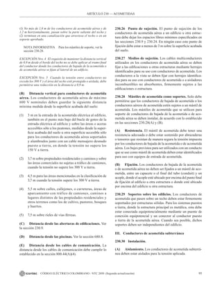 95
CÓDIGO ELÉCTRICO COLOMBIANO - NTC 2050 (Segunda actualización)
(1) No más de 1,8 m de los conductores de acometida aérea y de
1,2 m horizontalmente, pasan sobre la parte saliente del techo y
(2) terminan en una canalización que atraviesa el techo o en un
soporte aprobado.
NOTA INFORMATIVA Para los mástiles de soporte, ver la
sección 230.28.
EXCEPCIÓN Nro. 4 El requisito de mantener la distancia vertical
de 0,9 m desde el borde del techo no se debe aplicar al tramo final
del conductor donde los conductores de bajada de la acometida o
de acometida aérea se fijan al lateral de un edificio.
EXCEPCIÓN Nro. 5 Cuando la tensión entre conductores no
exceda los 300 V y el área del techo esté protegida o aislada, debe
permitirse una reducción en la distancia a 0,9 m.
(B) Distancia vertical para conductores de acometida
aérea. Los conductores de acometida aérea de máximo
600 V nominales deben guardar la siguiente distancia
mínima medida desde la superficie acabada del suelo:
(1) 3 m en la entrada de la acometida eléctrica al edificio,
también en el punto más bajo del bucle de goteo de la
entrada eléctrica al edificio y sobre las áreas o aceras
accesibles sólo a los peatones, medidas desde la super-
ficie acabada del suelo u otra superficie accesible sólo
para los conductores de acometida aérea soportados
y alambrados junto con un cable mensajero desnudo
puesto a tierra, en donde la tensión no supera los
150 V a tierra.
(2) 3,7 m sobre propiedades residenciales y caminos y sobre
las áreas comerciales no sujetas a tráfico de camiones,
cuando la tensión no supere los 300 V a tierra.
(3) 4,5 m para las áreas mencionadas en la clasificación de
3,7 m cuando la tensión supere los 300 V a tierra.
(4) 5,5 m sobre calles, callejones, o carreteras, áreas de
aparcamiento con tráfico de camiones, caminos a
lugares distintos de las propiedades residenciales y
otros terrenos como los de cultivo, pastoreo, bosques
y huertos.
(5) 7,5 m sobre rieles de vías férreas.
(C) Distancia desde las aberturas de edificaciones. Ver
la sección 230.9.
(D) Distancia desde las piscinas. Ver la sección 680.8.
(E) Distancia desde los cables de comunicación. La
distancia desde los cables de comunicación debe cumplir lo
establecido en la sección 800.44(A)(4).
230.26 Punto de sujeción. El punto de sujeción de los
conductores de acometida aérea a un edificio u otra estruc-
tura debe dejar los espacios libres mínimos especificados en
las secciones 230.9 y 230.24. En ningún caso este punto de
fijación debe estar a menos de 3 m sobre la superficie acabada
del suelo.
230.27 Medios de sujeción. Los cables multiconductores
utilizados en los conductores de acometida aérea se deben
fijar a las edificaciones u otras estructuras mediante herrajes
identificados para su uso con conductores de acometida. Los
conductores a la vista se deben fijar con herrajes identifica-
dos para su uso con conductores de acometida o a aisladores
incombustibles no absorbentes, firmemente sujetos a las
edificaciones o estructura.
230.28 Mástiles de acometida como soportes. Solo debe
permitirse que los conductores de bajada de acometida o los
conductores aéreos de acometida estén sujetos a un mástil de
acometida. Los mástiles de acometida que se utilicen para
soporte de conductores de bajada de la acometida o de aco-
metida aérea se deben instalar, de acuerdo con lo establecido
en las secciones 230.28(A) y (B).
(A) Resistencia. El mástil de acometida debe tener una
resistencia adecuada o debe estar sostenido por abrazaderas
o tensores que resistan de manera segura la tensión impuesta
por los conductores de bajada de la acometida o de acometida
aérea. Los bujes previstos para ser utilizados con un conducto
que se use como mástil de acometida deben estar identificados
para uso con equipos de entrada de acometida.
(B) Fijación. Los conductores de bajada de la acometida
o de acometida aérea no deben ser fijados a un mástil de aco-
metida, entre un capacete o el final del tubo (conduit) y un
acople, donde el acople esté ubicado por encima del punto final
de fijación al edificio u otra estructura o donde esté ubicado
por encima del edificio u otra estructura.
230.29 Soportes sobre los edificios. Los conductores de
acometida que pasen sobre un techo deben estar firmemente
soportados por estructuras sólidas. Para los sistemas puestos
a tierra, donde la estructura principal es metálica, esta debe
estar conectada equipotencialmente mediante un puente de
conexión equipotencial y un conector al conductor puesto
a tierra de la acometida aérea. Cuando sea posible, dichos
soportes deben ser independientes del edificio.
III. Conductores de acometida subterránea
230.30 Instalación.
(A) Aislamiento. Los conductores de acometida subterrá-
nea deben estar aislados para la tensión aplicada.
ARTÍCULO 230 –– ACOMETIDAS
 