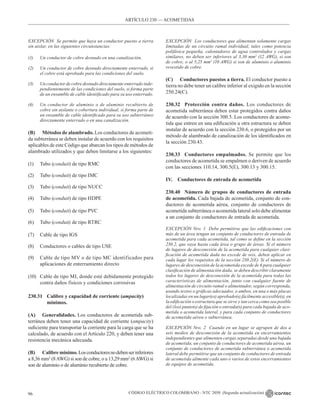 CÓDIGO ELÉCTRICO COLOMBIANO - NTC 2050 (Segunda actualización)
96
EXCEPCIÓN Se permite que haya un conductor puesto a tierra
sin aislar, en las siguientes circunstancias:
(1) Un conductor de cobre desnudo en una canalización.
(2) Un conductor de cobre desnudo directamente enterrado, si
el cobre está aprobado para las condiciones del suelo.
(3) Un conductor de cobre desnudo directamente enterrado inde-
pendientemente de las condiciones del suelo, si forma parte
de un ensamble de cable identificado para su uso enterrado.
(4) Un conductor de aluminio o de aluminio recubierto de
cobre sin aislante o cobertura individual, si forma parte de
un ensamble de cable identificado para su uso subterráneo
directamente enterrado o en una canalización.
(B) Métodos de alambrado. Los conductores de acometi-
da subterránea se deben instalar de acuerdo con los requisitos
aplicables de este Código que abarcan los tipos de métodos de
alambrado utilizados y que deben limitarse a los siguientes:
(1) Tubo (conduit) de tipo RMC
(2) Tubo (conduit) de tipo IMC
(3) Tubo (conduit) de tipo NUCC
(4) Tubo (conduit) de tipo HDPE
(5) Tubo (conduit) de tipo PVC
(6) Tubo (conduit) de tipo RTRC
(7) Cable de tipo IGS
(8) Conductores o cables de tipo USE
(9) Cable de tipo MV o de tipo MC identificados para
aplicaciones de enterramiento directo
(10) Cable de tipo MI, donde esté debidamente protegido
contra daños físicos y condiciones corrosivas
230.31 Calibre y capacidad de corriente (ampacity)
		mínimos.
(A) Generalidades. Los conductores de acometida sub-
terránea deben tener una capacidad de corriente (ampacity)
suficiente para transportar la corriente para la carga que se ha
calculado, de acuerdo con el Artículo 220, y deben tener una
resistencia mecánica adecuada.
(B) Calibre mínimo. Losconductoresnodebenserinferiores
a 8,36 mm2
(8AWG) si son de cobre, o a 13,29 mm2
(6AWG) si
son de aluminio o de aluminio recubierto de cobre.
EXCEPCIÓN Los conductores que alimentan solamente cargas
limitadas de un circuito ramal individual, tales como potencia
polifásica pequeña, calentadores de agua controlados y cargas
similares, no deben ser inferiores al 3,30 mm2
(12 AWG), si son
de cobre, o al 5,25 mm2
(10 AWG) si son de aluminio o aluminio
revestido de cobre.
(C) Conductores puestos a tierra. El conductor puesto a
tierra no debe tener un calibre inferior al exigido en la sección
250.24(C).
230.32 Protección contra daños. Los conductores de
acometida subterránea deben estar protegidos contra daños
de acuerdo con la sección 300.5. Los conductores de acome-
tida que entren en una edificación u otra estructura se deben
instalar de acuerdo con la sección 230.6, o protegidos por un
método de alambrado de canalización de los identificados en
la sección 230.43.
230.33 Conductores empalmados. Se permite que los
conductores de acometida se empalmen o deriven de acuerdo
con las secciones 110.14, 300.5(E), 300.13 y 300.15.
IV. Conductores de entrada de acometida
230.40 Número de grupos de conductores de entrada
de acometida. Cada bajada de acometida, conjunto de con-
ductores de acometida aérea, conjunto de conductores de
acometida subterránea o acometida lateral solo debe alimentar
a un conjunto de conductores de entrada de acometida.
EXCEPCIÓN Nro. 1 Debe permitirse que las edificaciones con
más de un área tengan un conjunto de conductores de entrada de
acometida para cada acometida, tal como se define en la sección
230.2, que vaya hasta cada área o grupo de áreas. Si el número
de lugares de desconexión de la acometida para cualquier clasi-
ficación de acometida dada no excede de seis, deben aplicar en
cada lugar los requisitos de la sección 230.2(E). Si el número de
lugares de desconexión de la acometida excede de 6 para cualquier
clasificación de alimentación dada, se deben describir claramente
todos los lugares de desconexión de la acometida para todas las
características de alimentación, junto con cualquier fuente de
alimentación de circuito ramal o alimentador, según corresponda,
usando textos o gráficas adecuados, o ambos, en una o más placas
localizadas en un lugar(es) aprobado(s) fácilmente accesible(s), en
la edificación o estructura que se sirve y tan cerca como sea posible
del (los) punto(s) de fijación o entrada(s) para cada bajada de aco-
metida o acometida lateral, y para cada conjunto de conductores
de acometida aérea o subterránea.
EXCEPCIÓN Nro. 2 Cuando en un lugar se agrupen de dos a
seis medios de desconexión de la acometida en encerramientos
independientes que alimenten cargas separadas desde una bajada
de acometida, un conjunto de conductores de acometida aérea, un
conjunto de conductores de acometida subterránea o acometida
lateral debe permitirse que un conjunto de conductores de entrada
de acometida alimente cada uno o varios de estos encerramientos
de equipos de acometida.
ARTÍCULO 230 –– ACOMETIDAS
 