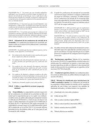 97
CÓDIGO ELÉCTRICO COLOMBIANO - NTC 2050 (Segunda actualización)
EXCEPCIÓN Nro. 3 Se permite que una vivienda unifamiliar
individual y sus estructuras accesorias tengan un grupo de con-
ductores de entrada de acometida que vaya a cada una de ellas
desde una única bajada de acometida, un juego de conductores de
acometida aérea, un juego de conductores de acometida subterrá-
nea o acometida lateral.
EXCEPCIÓN Nro. 4 Se permite que una vivienda bifamiliar, una
multifamiliar y edificaciones de múltiple área tengan un grupo de
conductores de entrada de acometida instalado para alimentar los
circuitos cubiertos en la sección 210.25.
EXCEPCIÓN Nro. 5 Se permite que un grupo de conductores de
entrada de acometida conectados al lado de alimentación del medio
de desconexión normal de acometida, alimenten cada uno o varios
de los sistemas tratados en las secciones 230.82(5) o 230.82(6).
230.41 Aislamiento de los conductores de entrada de la
acometida. Los conductores de entrada de la acometida que
entran o están en el exterior de las edificaciones o estructuras
deben estar aislados.
EXCEPCIÓN Se permite que haya un conductor puesto a tierra
sin aislar, en las siguientes circunstancias:
(1) Un conductor de cobre desnudo en una canalización o parte
de un conjunto de cables de acometida.
(2) Un conductor de cobre desnudo directamente enterrado, si
el cobre desnudo está aprobado para las condiciones del
suelo.
(3) Un conductor de cobre desnudo directamente enterrado
independientemente de las condiciones del suelo, si forma
parte de un ensamble de cables identificado para su uso
enterrado.
(4) Un conductor de aluminio o aluminio recubierto de cobre
sin aislamiento ni cubierta individual, si forma parte de un
ensamble de cables o está identificado para su uso subterrá-
neo en una canalización, o para enterramiento directo.
(5) Conductores desnudos usados en un canal auxiliar.
230.42 Calibre y capacidad de corriente (ampacity)
		mínimos.
(A) Generalidades. La capacidad de corriente (ampacity)
de los conductores de entrada de la acometida no debe ser
menor que la carga máxima que se va a suplir. Los conducto-
res deben tener un calibre adecuado para transportar mínimo
lo indicado en 230.42(A)(1) o (A)(2) el que sea mayor. Las
cargas se deben determinar, de acuerdo con lo establecido en
las partes III, IV o V del Artículo 220, según corresponda. La
capacidad de corriente (ampacity) se debe determinar a partir
de lo establecido en la sección 310.15. La corriente máxima
permitida de las electrobarras debe ser el valor para el cual
la misma ha sido rotulada.
(1) Cuando los conductores de entrada de la acometida
suministran cargas continuas o cualquier combinación
de cargas no continuas y continuas, el calibre mínimo
de los conductores de entrada de la acometida debe
tener una capacidad de corriente (ampacity) admisible
no inferior a la suma de las cargas no continuas más el
125 % de las cargas continuas.
EXCEPCIÓN No 1 Debe permitirse que los conductores
puestos a tierra que no estén conectados a un dispositivo
contra sobrecorriente sean dimensionados al 100 % de la
suma de la carga continua y no continua.
EXCEPCIÓN Nro. 2 Se debe permitir la suma de la carga
no continua más la carga continua, si los conductores de
entrada de la acometida terminan en un dispositivo contra
sobrecorriente, donde tanto este dispositivo como su en-
samble están indicadas para funcionar al 100 % de su valor
nominal.
(2) El calibre mínimo del conductor de entrada de la acome-
tida debe tener una capacidad de corriente (ampacity)
que no sea inferior a la carga máxima que se va a suplir
posterior a la aplicación de cualquier factor de ajuste o
corrección.
(B) Instalaciones específicas. Además de los requisitos
de la sección 230.42(A), la capacidad de corriente (ampacity)
mínima para los conductores no puestos a tierra para insta-
laciones específicas no debe ser inferior al valor nominal del
medio de desconexión de acometida que se especifica en las
secciones 230.79(A) hasta (D).
(C) Conductores puestos a tierra. Los conductores pues-
tos a tierra no deben tener un calibre inferior al exigido en la
sección 250.24(C).
230.43 Métodos de alambrado para instalaciones de
1 000 V nominales o menos. Los conductores de entrada de
la acometida se deben instalar de acuerdo con los requisitos
aplicables de este Código con respecto a los métodos de
alambrado utilizados y se deben limitar a los siguientes:
(1) Alambrado a la vista sobre aisladores
(2) Cables de tipo IGS
(3) Tubo (conduit) metálico rígido (RMC)
(4) Tubo (conduit) metálico intermedio (IMC)
(5) Tubería metálica eléctrica (EMT)
(6) Tubería eléctrica no metálica
ARTÍCULO 230 –– ACOMETIDAS
 