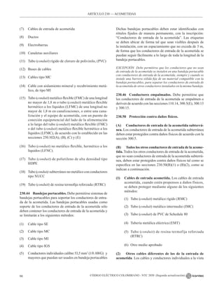 CÓDIGO ELÉCTRICO COLOMBIANO - NTC 2050 (Segunda actualización)
98
(7) Cables de entrada de acometida
(8) Ductos
(9) Electrobarras
(10) Canaletas auxiliares
(11) Tubo (conduit) rígido de cloruro de polivinilo, (PVC)
(12) Buses de cables
(13) Cables tipo MC
(14) Cable con aislamiento mineral y recubrimiento metá-
lico, de tipo MI
(15) Tubo (conduit) metálico flexible (FMC) de una longitud
no mayor de 1,8 m o tubo (conduit) metálico flexible
hermético a los líquidos (LFMC) de una longitud no
mayor de 1,8 m en canalizaciones, o entre una cana-
lización y el equipo de acometida, con un puente de
conexión equipotencial del lado de la alimentación
a lo largo del tubo (conduit) metálico flexible (FMC)
o del tubo (conduit) metálico flexible hermético a los
líquidos (LFMC), de acuerdo con lo establecido en las
secciones 250.102(A), (B), (C) y (E)
(16) Tubo (conduit) no metálico flexible, hermético a los
líquidos (LFNC).
(17) Tubo (conduit) de polietileno de alta densidad tipo
HDPE
(18) Tubo (conduit) subterráneo no metálico con conductores
tipo NUCC
(19) Tubo (conduit) de resina termofija reforzada (RTRC)
230.44 Bandejas portacables. Debe permitirse sistemas de
bandejas portacables para soportar los conductores de entra-
da de la acometida. Las bandejas portacables usadas como
soporte de los conductores de entrada de la acometida sólo
deben contener los conductores de entrada de la acometida y
se limitarán a los siguientes métodos:
(1) Cable tipo SE
(2) Cable tipo MC
(3) Cable tipo MI
(4) Cable tipo IGS
(5) Conductores individuales calibre 53,5 mm2
(1/0 AWG)  y
mayores que puedan ser usados en bandeja portacables
Dichas bandejas portacables deben estar identificadas con
rótulos fijados de manera permanente, con la inscripción:
“Conductores de entrada de la acometida”. Las etiquetas
se deben ubicar de forma tal que sean visibles después de
la instalación, con un espaciamiento que no exceda de 3 m,
de forma que los conductores de entrada de la acometida se
puedan seguir fácilmente a lo largo de toda la longitud de la
bandeja portacables.
EXCEPCIÓN Debe permitirse que los conductores que no sean
de entrada de la acometida se instalen en una bandeja portacable
con conductores de entrada de la acometida, siempre y cuando se
instale una barrera sólida fija de un material compatible con la
bandeja portacables, para separar los conductores de entrada de
la acometida de otros conductores instalados en la misma bandeja.
230.46 Conductores empalmados. Debe permitirse que
los conductores de entrada de la acometida se empalmen o
deriven de acuerdo con las secciones 110.14, 300.5(E), 300.13
y 300.15.
230.50 Protección contra daños físicos.
(A) Conductores de entrada de la acometida subterrá-
nea. Los conductores de entrada de la acometida subterránea
deben estar protegidos contra daños físicos de acuerdo con la
sección 300.5.
(B) Todos los otros conductores de entrada de la acome-
tida. Todos los otros conductores de entrada de la acometida,
que no sean conductores de entrada de la acometida subterrá-
nea, deben estar protegidos contra daños físicos tal como se
especifica en las secciones 230.50(B)(1) o (B)(2), como se
indican a continuación.
(1) Cables de entrada acometida. Los cables de entrada
acometida, cuando estén propensos a daños físicos,
se deben proteger mediante alguno de los siguientes
métodos:
(1) Tubo (conduit) metálico rígido (RMC)
(2) Tubo (conduit) metálico intermedio (IMC)
(3) Tubo (conduit) de PVC de Schedule 80
(4) Tubería metálica eléctrica (EMT)
(5) Tubo (conduit) de resina termofija reforzada
(RTRC)
(6) Otro medio aprobado
(2) Otros cables diferentes de los de la entrada de
acometida. Los cables y conductores individuales a la vista
ARTÍCULO 230 –– ACOMETIDAS
 