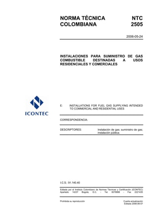 NORMA TÉCNICA NTC
COLOMBIANA 2505
2006-05-24
INSTALACIONES PARA SUMINISTRO DE GAS
COMBUSTIBLE DESTINADAS A USOS
RESIDENCIALES Y COMERCIALES
E: INSTALLATIONS FOR FUEL GAS SUPPLYING INTENDED
TO COMMERCIAL AND RESIDENTIAL USES
CORRESPONDENCIA:
DESCRIPTORES: Instalación de gas; suministro de gas;
instalación pública.
I.C.S.: 91.140.40
Editada por el Instituto Colombiano de Normas Técnicas y Certificación (ICONTEC)
Apartado 14237 Bogotá, D.C. - Tel. 6078888 - Fax 2221435
Prohibida su reproducción Cuarta actualización
Editada 2006-06-07
 