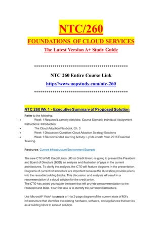 NTC/260
FOUNDATIONS OF CLOUD SERVICES
The Latest Version A+ Study Guide
**********************************************
NTC 260 Entire Course Link
http://www.uopstudy.com/ntc-260
**********************************************
NTC 260 Wk 1 - ExecutiveSummary of Proposed Solution
Refer to the following:
 Week 1 Required Learning Activities: Course Scenario Individual Assignment
Instructions: Introduction
 The Cloud Adoption Playbook, Ch. 3
 Week 1 Discussion Question: Cloud Adoption Strategy Solutions
 Week 1 Recommended learning Activity: Lynda.com®: Visio 2016 Essential
Training.
Resource: Current Infrastructure Environment Example
The new CTO of M3 Credit Union (M3 or Credit Union) is going to present the President
and Board of Directors (BOD) an analysis and illustration of gaps in the current
architectures. To clarify the analysis, the CTO will feature diagrams in the presentation.
Diagrams of current infrastructure are important because the illustration provides a lens
into the reusable building blocks. This discussion and analysis will result in a
recommendation of a cloud solution for the credit union.
The CTO has asked you to join the team that will provide a recommendation to the
President and BOD. Your first task is to identify the current infrastructure.
Use Microsoft®
Visio®
to create a 1- to 2-page diagram of the current state of M3's
infrastructure that identifies the existing hardware, software, and appliances that serves
as a building block to a cloud solution.
 