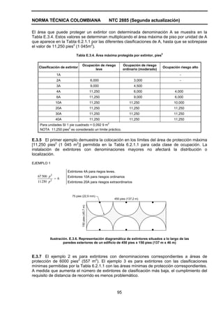 NORMA TÉCNICA COLOMBIANA                                     NTC 2885 (Segunda actualización)

El área que puede proteger un extintor con determinada denominación A se muestra en la
Tabla E.3.4. Estos valores se determinan multiplicando el área máxima de piso por unidad de A
que aparece en la Tabla 6.2.1.1 por las diferentes clasificaciones de A, hasta que se sobrepase
el valor de 11,250 pies2 (1 045m2).

                           Tabla E.3.4. Área máxima protegida por extintor, pies2

                                Ocupación de riesgo                   Ocupación de riesgo
   Clasificación de extintor                                                                 Ocupación riesgo alto
                                       leve                           ordinario (moderado)
                 1A                                                                                    -
                 2A                                 6,000                    3,000                     -
                 3A                                 9,000                    4,500
                 4A                                 11,250                   6,000                  4,000
                 6A                                 11,250                   9,000                  6,000
                10A                                 11,250                11,250                   10,000
                20A                                 11,250                11,250                   11,250
                30A                                 11,250                11,250                   11,250
                40A                                 11,250                11,250                   11,250
    Para unidades SI 1 pie cuadrado = 0,092 9 m2
    NOTA 11,250 pies2 es considerado un límite práctico.


E.3.5 El primer ejemplo demuestra la colocación en los límites del área de protección máxima
[11,250 pies2 (1 045 m2)] permitida en la Tabla 6.2.1.1 para cada clase de ocupación. La
instalación de extintores con denominaciones mayores no afectará la distribución o
localización.

EJEMPLO 1

                      Extintores 4A para riegos leves.
   67 500 p 2         Extintores 10A para riesgos ordinarios
                = 6
   11 250 p 2         Extintores 20A para riesgos extraordinarios



                         75 pies (22,9 mm)
                                                               450 pies (137,2 m)
                                150 pies (45,7 m)




           Ilustración. E.3.6. Representación diagramática de extintores situados a lo largo de las
                    paredes exteriores de un edificio de 450 pies x 150 pies (137 m x 46 m)



E.3.7 El ejemplo 2 es para extintores con denominaciones correspondientes a áreas de
protección de 6000 pies2 (557 m2). El ejemplo 3 es para extintores con las clasificaciones
mínimas permitidas por la Tabla 6.2.1.1 con las áreas mínimas de protección correspondientes.
A medida que aumenta el número de extintores de clasificación más baja, el cumplimiento del
requisito de distancia de recorrido es menos problemático.



                                                                 95
 