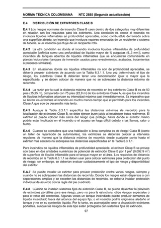 NORMA TÉCNICA COLOMBIANA                  NTC 2885 (Segunda actualización)

E.4    DISTRIBUCIÓN DE EXTINTORES CLASE B

E.4.1 Los riesgos normales de incendio Clase B caen dentro de dos categorías muy diferentes
en relación con los requisitos para los extintores. Una condición es donde el incendio no
involucra líquidos inflamables en profundidad apreciable, como combustible derramado sobre
una superficie abierta, un incendio que involucra vapores emanados de un recipiente o sistema
de tubería, o un incendio que fluye de un recipiente roto.

E.4.2 La otra condición es donde el incendio involucra líquidos inflamables de profundidad
apreciable [definida como una profundidad de líquido mayor de % pulgadas (6,.3 mm)], como
incendios de tanques abiertos de líquidos inflamables que se encuentran comúnmente en
plantas industriales (tanques de inmersión usados para revestimientos, acabados, tratamientos
o procesos similares).

E.4.3 En situaciones donde los líquidos inflamables no son de profundidad apreciable,         se
debería proveer extintores de acuerdo con la Tabla 6.3.1.1. Una vez determinado el tipo       de
riesgo, los extintores Clase B deberían tener una denominación igual o mayor que               la
especificada, y se deben colocar de manera que no se sobrepase la distancia máxima            de
recorrido.

E.4.4 La razón por la cual la distancia máxima de recorrido en los extintores Clase B es de 50
pies (15,25 m), comparado con 75 pies (22,9 m) de los extintores Clase A, es que los incendios
de líquidos inflamables alcanzan su intensidad máxima casi inmediatamente. Es imperativo que
se lleven los extintores al incendio en mucho menos tiempo que el permitido para los incendios
Clase A que son de desarrollo más lento.

E.4.5 Aunque la Tabla 6.3.1.1 especifica las distancias máximas de recorrido para la
localización de extintores Clase B, se debe ejercer buen juicio al establecer éstas realmente. El
extintor se puede colocar más cerca del riesgo que protege, hasta donde el extintor mismo
podría estar implicado en el incendio o el acceso se haga difícil debido a las llamas, calor o
humo.

E.4.6 Cuando se considera que una habitación o área completa es de riesgo Clase B (como
un taller de reparación de automóviles), los extintores se deberían colocar a intervalos
regulares de manera que la distancia máxima de recorrido desde cualquier punto hasta el
extintor más cercano no sobrepasa las distancias especificadas en la Tabla 6.3.1.1.

Para incendios de líquidos inflamables de profundidad apreciable, el extintor Clase B se provee
con base en dos unidades numéricas de potencial de extinción Clase B por 1 pie2 (0,092 9 m2)
de superficie de líquido inflamable para el tanque mayor en el área. Los requisitos de distancia
de recorrido en la Tabla 6.3.1.1 se deben usar para colocar extintores para protección del punto
de riesgo; sin embargo, se deberían evaluar cuidadosamente el tipo de riesgo y disponibilidad
del extintor.

E.A.7 Se puede instalar un extintor para proveer protección contra varios riesgos, siempre y
cuando no se sobrepasen las distancias de recorrido. Donde los riesgos están dispersos o con
separaciones amplias y se exceden las distancias de recorrido, se debería instalar protección
individual de acuerdo con la regla del pie cuadrado.

E.4.8 Cuando se instalan sistemas fijos de extinción Clase B, se puede desechar la provisión
de extintores portátiles para ese riesgo, pero no para la estructura, otros riesgos especiales o
para el resto del contenido. Algunas veces un tanque incendiado puede producir derrames de
líquido incendiado fuera del alcance del equipo fijo, o el incendio podría originarse aledaño al
tanque y no en su contenido líquido. Por lo tanto, es aconsejable tener a disposición extintores
portátiles, aunque los riesgos de este tipo estén protegidos con sistemas fijos de extinción.
                                               97
 