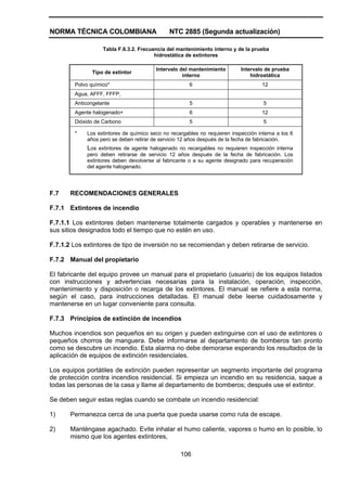NORMA TÉCNICA COLOMBIANA                      NTC 2885 (Segunda actualización)

                   Tabla F.6.3.2. Frecuencia del mantenimiento interno y de la prueba
                                        hidrostática de extintores

                                         Intervalo del mantenimiento        Intervalo de prueba
               Tipo de extintor
                                                    interno                     hidrostática
        Polvo químico*                                 6                             12
        Agua, AFFF, FFFP,
        Anticongelante                                 5                             5
        Agente halogenado+                             6                             12
        Dióxido de Carbono                             5                             5

        *    Los extintores de químico seco no recargables no requieren inspección interna a los 6
             años pero se deben retirar de servicio 12 años después de la fecha de fabricación.
             Los extintores de agente halogenado no recargables no requieren inspección interna
             pero deben retirarse de servicio 12 años después de la fecha de fabricación. Los
             extintores deben devolverse al fabricante o a su agente designado para recuperación
             del agente halogenado.




F.7    RECOMENDACIONES GENERALES

F.7.1 Extintores de incendio

F.7.1.1 Los extintores deben mantenerse totalmente cargados y operables y mantenerse en
sus sitios designados todo el tiempo que no estén en uso.

F.7.1.2 Los extintores de tipo de inversión no se recomiendan y deben retirarse de servicio.

F.7.2 Manual del propietario

El fabricante del equipo provee un manual para el propietario (usuario) de los equipos listados
con instrucciones y advertencias necesarias para la instalación, operación, inspección,
mantenimiento y disposición o recarga de los extintores. El manual se refiere a esta norma,
según el caso, para instrucciones detalladas. El manual debe leerse cuidadosamente y
mantenerse en un lugar conveniente para consulta.

F.7.3 Principios de extinción de incendios

Muchos incendios son pequeños en su origen y pueden extinguirse con el uso de extintores o
pequeños chorros de manguera. Debe informarse al departamento de bomberos tan pronto
como se descubre un incendio. Esta alarma no debe demorarse esperando los resultados de la
aplicación de equipos de extinción residenciales.

Los equipos portátiles de extinción pueden representar un segmento importante del programa
de protección contra incendios residencial. Si empieza un incendio en su residencia, saque a
todas las personas de la casa y llame al departamento de bomberos; después use el extintor.

Se deben seguir estas reglas cuando se combate un incendio residencial:

1)     Permanezca cerca de una puerta que pueda usarse como ruta de escape.

2)     Manténgase agachado. Evite inhalar el humo caliente, vapores o humo en lo posible, lo
       mismo que los agentes extintores,

                                                   106
 