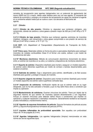 NORMA TÉCNICA COLOMBIANA                  NTC 2885 (Segunda actualización)

cerrados de recuperación para agentes halogenados con un potencial de agotamiento del
ozono (ODP) de 0,2 o mayor, deben estar listados para uso con ese agente. El recipiente del
sistema de suministro o recarga y el container de recuperación es capaz de mantener el agente
en un ambiente sellado hasta que se vuelva a usar o se devuelva al fabricante del
agente.

3.3.7   Cilindro

3.3.7.1 Cilindro de alta presión. Cilindros (y cápsulas) que contienen nitrógeno, aire
comprimido, dióxido de carbono u otros gases a presión mayor de 500 psi (3 447 kPa) a 70 °F
(21 °C).

3.3.7.2 Cilindro de baja presión. Cilindros que contienen agentes extintores de incendios
(medios), nitrógeno, aire comprimido u otros gases comprimidos a una presión de servicio de
500 psi (3 447 kPa) o menor, a 70 °F (21 °C).

3.3.8 DOT. U.S. Department of Transportation (Departamento de Transporte de EUA).
[52,2006]

3.3.9* Polvo seco. Materiales sólidos en forma de polvo o granulados diseñados para extinguir
incendios de metales combustibles Clase D al formar una costra, sofocar o por medio de
transferencia del calor.

3.3.10* Monitoreo electrónico. Método de comunicación electrónica (transmisión de datos)
entre un extintor de incendios en su sitio y un sistema o dispositivos de monitoreo electrónico.

3.3.11 Soporte de extintor. Dispositivo diseñado para montar y asegurar un modelo específico
de extintor sobre diferentes superficies por medio de correas o bandas desamarrables para
sostener el extintor.

3.3.12 Gabinete de extintor. Caja o alojamiento para extintor, identificable y de fácil acceso
diseñado para guardar y proteger el equipo de incendio.

3.3.13 Soporte colgante de extintor. Dispositivo para montar el extintor diseñado para montar
un modelo específico de extintor sobre superficies verticales fijas.

3.3.14* Inspección de extintores. Verificación rápida de que el extintor está en su lugar
designado, que no ha sido activador o forzado y que no hay daño físico obvio o condición que
impida su operación.

3.3.15 Mantenimiento de extintores. Examen minucioso de extintor. Tiene por objeto dar la
seguridad máxima de que extintor de incendios operará eficientemente y con seguridad.
Incluye un examen minucioso para detectar daños físicos o condiciones que impidan su
operación y cualquier reparación o reemplazo necesarios. Generalmente revelará si se requiere
prueba hidrostática o mantenimiento interno.

3.3.16* Agentes de espumas formadores de película. Espuma formadora de película acuosa
(AFFF) y espuma fluoroproteínica formadora de película (FFFP).

3.3.17 Líquidos inflamables de profundidad apreciable. Son aquellos con profundidad
mayor de 1/4 de pulgada (6,3 mm).

3.3.18* Agentes halogenados. Los agentes halogenados (limpios) mencionados en esta
norma son de los siguientes tipos.

                                               7
 