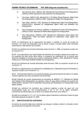 NORMA TÉCNICA COLOMBIANA                 NTC 2885 (Segunda actualización)

       b)     Tipo Químico Seco. ANSl/UL 299, Standard for Dry Chemical Fire Extinguishers;
              CAN/ULC-S504, Standard for Dry Chemical Fire Extinguishers.

       c)     Tipo Agua. ANSl/UL 626, Standard for 2 1/2 Gallon Stored-Pressure, Water-Type
              Fire Extinguishers; CANIULC-S507, Standard for Water Fire Extinguishers.

       d)     Tipo Halón. ANSI/UL 1093, Standard for Halogenated Agent Fire Extinguishers;
              CAN/ULCS512, Standard for Halogenated Agent Hand and Wheeled Fire
              Extinguishers.

       e)     Tipo Formadores de Película. ANSl/UL 8, Standard for Foam Fire Extinguishers;
              CAN/ULC-S554, Standard for Water Based Agent Fire Extinguishers.

       f)     Tipo Halocarbono. ANSI/UL 2129, Standard for Halocarbon Clean Agent Fire
              Extinguishers; CANI ULC-S566, Standard for Halocarbon Clean Agent Fire
              Extinguishers.

4.1.2* La identificación de la organización de listado o rotulado, la norma de prueba de
incendio, y la norma de desempeño que el extintor cumple o excede deben estar marcadas
claramente en cada extintor de incendios.

4.1.2.1 Los extintores de incendios fabricados antes de enero 1, 1986, no requieren cumplir con
el numeral 4.1.2.

4.1.3* Una organización que haga listados de extintores de incendios usados para cumplir con
los requisitos de esta norma debe utilizar un programa de certificación de un tercero para
extintores portátiles e incendio que cumplan o sobrepasen ANSI/UL 1803, Standard for Factory
Follow-up on Third Party Certified Portable Fire Extinguishers.

4.1.3.1 Los extintores de incendio fabricados antes de enero 1989, no requieren cumplir con el
numeral 4.1.3.

4.1.3.2 Las organizaciones de certificación acreditadas por el Standards Council of Canada no
requieren cumplir con el numeral 4.1.3.

4.1.4 Conductividad eléctrica. Los extintores listados para denominación de Clase C no deben
contener agentes que sean conductores de electricidad.

4.1.4.1 Además de cumplir exitosamente los requisitos de ANSI/UL 711, Standard for Rating
and Testing of Fire Extinguishers, los agentes a base de agua deben probarse de acuerdo con
ASTM D5391, Standard Test for Electrical Conductivity and Resistivity of a Flowing High Purity
Water Sample.

4.1.4.2 Los extintores de incendios que contienen agentes a base de agua con una
conductividad mayor de 1.00 microsiemens/cm a 25 °C (77 °F) se deben considerar
conductores de electricidad y por lo tanto no se deben denominar como Clase C.

4.1.4.3 Los numerales 4.1.4.1 y 4.1.4.2 se deben aplicar solamente a extintores a base de agua
fabricados después de agosto 15, 2002.

4.2*   IDENTIFICACIÓN DE CONTENIDO

El extintor de incendio debe tener adherida una etiqueta, marbete, esténcil o indicador similar
que proporcione la siguiente información:

                                              10
 