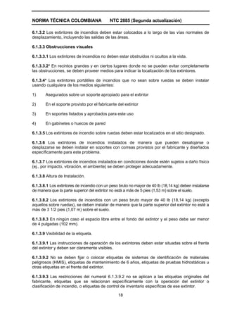 NORMA TÉCNICA COLOMBIANA                   NTC 2885 (Segunda actualización)

6.1.3.2 Los extintores de incendios deben estar colocados a lo largo de las vías normales de
desplazamiento, incluyendo las salidas de las áreas.

6.1.3.3 Obstrucciones visuales

6.1.3.3.1 Los extintores de incendios no deben estar obstruidos ni ocultos a la vista.

6.1.3.3.2* En recintos grandes y en ciertos lugares donde no se pueden evitar completamente
las obstrucciones, se deben proveer medios para indicar la localización de los extintores.

6.1.3.4* Los extintores portátiles de incendios que no sean sobre ruedas se deben instalar
usando cualquiera de los medios siguientes:

1)     Asegurados sobre un soporte apropiado para el extintor

2)     En el soporte provisto por el fabricante del extintor

3)     En soportes listados y aprobados para este uso

4)     En gabinetes o huecos de pared

6.1.3.5 Los extintores de incendio sobre ruedas deben estar localizados en el sitio designado.

6.1.3.6 Los extintores de incendios instalados de manera que pueden desalojarse o
desplazarse se deben instalar en soportes con correas provistos por el fabricante y diseñados
específicamente para este problema.

6.1.3.7 Los extintores de incendios instalados en condiciones donde estén sujetos a daño físico
(ej., por impacto, vibración, el ambiente) se deben proteger adecuadamente.

6.1.3.8 Altura de Instalación.

6.1.3.8.1 Los extintores de incendio con un peso bruto no mayor de 40 lb (18,14 kg) deben instalarse
de manera que la parte superior del extintor no está a más de 5 pies (1,53 m) sobre el suelo.

6.1.3.8.2 Los extintores de incendios con un peso bruto mayor de 40 lb (18,14 kg) (excepto
aquellos sobre ruedas), se deben instalar de manera que la parte superior del extintor no esté a
más de 3 1/2 pies (1,07 m) sobre el suelo.

6.1.3.8.3 En ningún caso el espacio libre entre el fondo del extintor y el peso debe ser menor
de 4 pulgadas (102 mm).

6.1.3.9 Visibilidad de la etiqueta.

6.1.3.9.1 Las instrucciones de operación de los extintores deben estar situadas sobre el frente
del extintor y deben ser claramente visibles.

6.1.3.9.2 No se deben fijar o colocar etiquetas de sistemas de identificación de materiales
peligrosos (HMIS), etiquetas de mantenimiento de 6 años, etiquetas de pruebas hidrostáticas u
otras etiquetas en el frente del extintor.

6.1.3.9.3 Las restricciones del numeral 6.1.3.9.2 no se aplican a las etiquetas originales del
fabricante, etiquetas que se relacionan específicamente con la operación del extintor o
clasificación de incendio, o etiquetas de control de inventario específicas de ese extintor.

                                                18
 