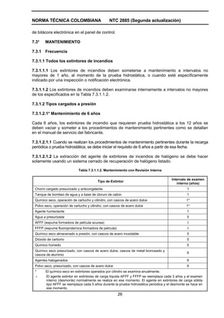 NORMA TÉCNICA COLOMBIANA                         NTC 2885 (Segunda actualización)

de bitácora electrónica en el panel de control.

7.3*    MANTENIMIENTO

7.3.1   Frecuencia

7.3.1.1 Todos los extintores de incendios

7.3.1.1.1 Los extintores de incendios deben someterse a mantenimiento a intervalos no
mayores de 1 año, al momento de la prueba hidrostática, o cuando esté específicamente
indicado por una inspección o notificación electrónica.

7.3.1.1.2 Los extintores de incendios deben examinarse internamente a intervalos no mayores
de los especificados en la Tabla 7.3.1.1.2.

7.3.1.2 Tipos cargados a presión

7.3.1.2.1* Mantenimiento de 6 años

Cada 6 años, los extintores de incendio que requieren prueba hidrostática a los 12 años se
deben vaciar y someter a los procedimientos de mantenimiento pertinentes como se detallan
en el manual de servicio del fabricante.

7.3.1.2.1.1 Cuando se realizan los procedimientos de mantenimiento pertinentes durante la recarga
periódica o prueba hidrostática, se debe iniciar el requisito de 6 años a partir de esa fecha.

7.3.1.2.1.2 La extracción del agente de extintores de incendios de halógeno se debe hacer
solamente usando un sistema cerrado de recuperación de halógeno listado.

                             Tabla 7.3.1.1.2. Mantenimiento con Revisión Interna

                                                                                        Intervalo de examen
                                          Tipo de Extintor
                                                                                           interno (años)
 Chorro cargado presurizado y anticongelante                                                      1
 Tanque de bombeo de agua y a base de cloruro de calcio                                           1
 Químico seco, operación de cartucho y cilindro, con cascos de acero dulce                       1*
 Polvo seco, operación de cartucho y cilindro, con cascos de acero dulce                         1*
 Agente humectante                                                                                1
 Agua a presurizada                                                                               5
 AFFF (espuma formadora de película acuosa)                                                       t
 FFFP (espuma fluoroproteínica formadora de película)                                             t
 Químico seco almacenado a presión, con cascos de acero inoxidable                                5
 Dióxido de carbono                                                                               5
 Químico húmedo                                                                                   5
 Químico seco presurizado, con cascos de acero dulce, cascos de metal bronceado y
                                                                                                  6
 cascos de aluminio
 Agentes halogenados                                                                              6
 Polvo seco, presurizado, con cascos de acero dulce                                               6
 *      El químico seco en extintores operados por cilindro se examina anualmente.
  +     El agente extintor en extintores de carga líquida AFFF y FFFP se reemplaza cada 3 años y el examen
        interno (desmonte) normalmente se realiza en ese momento. El agente en extintores de carga sólida
        tipo AFFF se reemplaza cada 5 años durante la prueba hidrostática periódica y el desmonte se hace en
        ese momento.
                                                        26
 