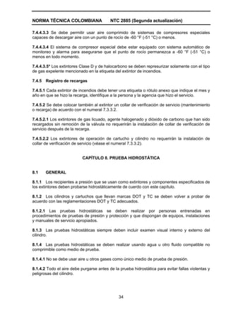 NORMA TÉCNICA COLOMBIANA                  NTC 2885 (Segunda actualización)

7.4.4.3.3 Se debe permitir usar aire comprimido de sistemas de compresores especiales
capaces de descargar aire con un punto de rocío de -60 °F (-51 °C) o menos.

7.4.4.3.4 El sistema de compresor especial debe estar equipado con sistema automático de
monitoreo y alarma para asegurarse que el punto de rocío permanezca a -60 °F (-51 °C) o
menos en todo momento.

7.4.4.3.5* Los extintores Clase D y de halocarbono se deben represurizar solamente con el tipo
de gas expelente mencionado en la etiqueta del extintor de incendios.

7.4.5   Registro de recargas

7.4.5.1 Cada extintor de incendios debe tener una etiqueta o rótulo anexo que indique el mes y
año en que se hizo la recarga, identifique a la persona y la agencia que hizo el servicio.

7.4.5.2 Se debe colocar también al extintor un collar de verificación de servicio (mantenimiento
o recarga) de acuerdo con el numeral 7.3.3.2.

7.4.5.2.1 Los extintores de gas licuado, agente halogenado y dióxido de carbono que han sido
recargados sin remoción de la válvula no requerirán la instalación de collar de verificación de
servicio después de la recarga.

7.4.5.2.2 Los extintores de operación de cartucho y cilindro no requerirán la instalación de
collar de verificación de servicio (véase el numeral 7.3.3.2).


                           CAPÍTULO 8. PRUEBA HIDROSTÁTICA


8.1     GENERAL

8.1.1 Los recipientes a presión que se usan como extintores y componentes especificados de
los extintores deben probarse hidrostáticamente de cuerdo con este capítulo.

8.1.2 Los cilindros y cartuchos que llevan marcas DOT y TC se deben volver a probar de
acuerdo con las reglamentaciones DOT y TC adecuados.

8.1.2.1 Las pruebas hidrostáticas se deben realizar por personas entrenadas en
procedimientos de pruebas de presión y protección y que dispongan de equipos, instalaciones
y manuales de servicio apropiados.

8.1.3 Las pruebas hidrostáticas siempre deben incluir examen visual interno y externo del
cilindro.

8.1.4 Las pruebas hidrostáticas se deben realizar usando agua u otro fluido compatible no
comprimible como medio de prueba.

8.1.4.1 No se debe usar aire u otros gases como único medio de prueba de presión.

8.1.4.2 Todo el aire debe purgarse antes de la prueba hidrostática para evitar fallas violentas y
peligrosas del cilindro.




                                               34
 