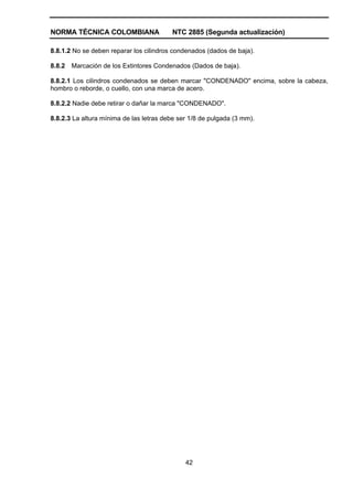NORMA TÉCNICA COLOMBIANA                 NTC 2885 (Segunda actualización)

8.8.1.2 No se deben reparar los cilindros condenados (dados de baja).

8.8.2   Marcación de los Extintores Condenados (Dados de baja).

8.8.2.1 Los cilindros condenados se deben marcar "CONDENADO" encima, sobre la cabeza,
hombro o reborde, o cuello, con una marca de acero.

8.8.2.2 Nadie debe retirar o dañar la marca "CONDENADO".

8.8.2.3 La altura mínima de las letras debe ser 1/8 de pulgada (3 mm).




                                              42
 
