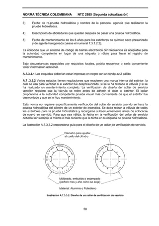 NORMA TÉCNICA COLOMBIANA                                                   NTC 2885 (Segunda actualización)

3)     Fecha de re-prueba hidrostática y nombre de la persona. agencia que realizaron la
       prueba hidrostática.

4)     Descripción de abolladuras que quedan después de pasar una prueba hidrostática.

5)     Fecha de mantenimiento de los 6 años para los extintores de químico seco presurizado
       y de agente halogenado (véase el numeral 7.3.1.2.2).

Es conocido que un sistema de código de barras electrónico con frecuencia es aceptable para
la autoridad competente en lugar de una etiqueta o rótulo para llevar el registro de
mantenimiento.

Bajo circunstancias especiales por requisitos locales, podría requerirse o sería conveniente
tener información adicional.

A.7.3.3.1 Las etiquetas deberían estar impresas en negro con un fondo azul pálido.

A.7 .3.3.2 Varios estados tienen regulaciones que requieren una marca interna del extintor, la
cual se usa para verificar si el extintor fue despresurizado, si se le ha retirado la válvula y si se
ha realizado un mantenimiento completo. La verificación de diseño del collar de servicio
también requiere que la válvula se retire antes de adherir el colar al extintor. El collar
proporciona a la autoridad competente prueba visual más conveniente de que el extintor fue
desmontado y que se le hizo mantenimiento.

Esta norma no requiere específicamente verificación del collar de servicio cuando se hace la
prueba hidrostática del cilindro de un extintor de incendios. Se debe retirar la válvula de todos
los extintores para la prueba hidrostática y recargarse subsecuentemente antes de colocarse
de nuevo en servicio. Para que sea válida, la fecha en la verificación del collar de servicio
debería ser siempre la misma o más reciente que la fecha en la etiqueta de prueba hidrostática.

La ilustración A.7.3.3.2 proporciona guía para el diseño de un collar de verificación de servicio.

                                                 Diámetro para ajustar
                                                 al cuello del cilíndro


                                           ERV I CE                                                          ABC
                           YE           T S              I                                              FI
                             AR                       EX                                           RE
                                                             E
                                                             IR




                                                                                                  EX
                          06




                                                                 F




                                                                                            IT
                                                                  ABC
                    07




                                                                                      SER
                  08 09




                                                                                         V I CE
                                                                      12
                                                                  11
                    MO
                       N




                                                                 10
                          TH




                                                                                                                   06




                               1                             9                                                     1-
                                   2                   8
                                       3 4     7
                                           5 6



                                          Moldeado, embutido o estampado
                                          (perfore mes y año como se exija)

                                          Material: Aluminio o Polietileno

                    Ilustración A.7.3.3.2. Diseño de un collar de verificación de servicio




                                                                              58
 