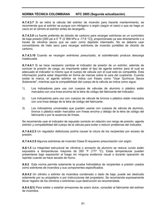 NORMA TÉCNICA COLOMBIANA                  NTC 2885 (Segunda actualización)

A.7.4.3.7 Si se retira la válvula del extintor de incendio para hacerle mantenimiento, se
recomienda que el extintor se purgue con nitrógeno o argón (según el caso) o que se haga un
vacío en el cilindro el extintor antes de recargarlo.

A.7.4.3.9 La fuente preferida de dióxido de carbono para recargar extintores es un suministro
de baja presión [300 psi a 0 °F (2 068 kPa a -17,8 °C)], proporcionado ya sea directamente o a
través de cilindros secos que se usan como depósito intermedio. No se debería usar
convertidores de hielo seco para recargar extintores de incendio portátiles de dióxido de
carbono.

A.7.4.3.10 Cuando se recargan extintores presurizado, el sobrellenado produce descarga
inadecuada.

A.7.4.4.1 Si se hace necesario cambiar el indicador de presión de un extintor, además de
conocer la presión de carga, es importante saber el tipo de agente extintor para el cual es
adecuado el indicador lo mismo que el cuerpo de válvula con el cual este es compatible. Esta
información podría estar disponible en forma de marcas sobre la cara del cuadrante. Cuando
existe la marca, el agente extintor se indica con frases como "Usar Químicos Secos
Solamente", mientras que la compatibilidad del cuerpo de la válvula se indica como sigue:

1)     Los indicadores para uso con cuerpos de válvulas de aluminio o plástico están
       marcados con una línea encima de la letra de código del fabricante del indicador.

2)     Los indicadores para uso con cuerpos de válvula de bronce o plástico están marcados
       con una línea debajo de la letra de código del fabricante.

3)     Los indicadores universales que pueden usarse con cuerpos de válvula de aluminio,
       bronce o plástico están marcados con líneas encima y debajo de la letra de código del
       fabricante o por la ausencia de líneas.

Se recomienda usar el indicador de repuesto correcto en relación con rango de presión, agente
extintor y compatibilidad del cuerpo de la válvula para evitar o reducir problemas del indicador.

A.7.4.4.2.3 Un regulador defectuoso podría causar la rotura de los recipientes por exceso de
presión.

A.7.4.4.3.5 Algunos extintores de incendio Clase D requieren presurización con argón.

A.8.1.5 La integridad estructural de cilindros o armazón de aluminio se reduce cundo están
expuestos a temperaturas mayores de 350 °F (177 °C). Estas temperaturas pueden
presentarse bajo exposición al fuego sin ninguna evidencia visual o durante operación de
repintar cuando se hace secado de horno.

A.8.2 Esta norma permite solamente la prueba hidrostática de recipientes a presión usados
como extintores de incendios y sus componentes especificados.

A.8.4.2 Un cilindro o extintor de incendios condenado o dado de baja, puede ser destruido
solamente por su propietario o por instrucciones del propietario. Se recomienda expresamente
llevar registro de los cilindros o extintores cuya destrucción es recomendada.

A.8.4.2(1) Para soldar o estañar armazones de acero dulce, consultar al fabricante del extintor
de incendios.



                                               61
 