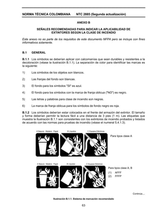 NORMA TÉCNICA COLOMBIANA                              NTC 2885 (Segunda actualización)

                                                      ANEXO B

           SEÑALES RECOMENDADAS PARA INDICAR LA APLICABILIDAD DE
                   EXTINTORES SEGÚN LA CLASE DE INCENDIO

Este anexo no es parte de los requisitos de este documento NFPA pero se incluye con fines
informativos solamente.


B.1    GENERAL

B.1.1 Los símbolos se deberían aplicar con calcomanías que sean durables y resistentes a la
decoloración (véase la ilustración B.1.1). La separación de color para identificar las marcas es
la siguiente:

1)     Los símbolos de los objetos son blancos.

2)     Las franjas del fondo son blancas.

3)     El fondo para los símbolos "SI" es azul.

4)     El fondo para los símbolos con la marca de franja oblicua ("NO") es negro.

5)     Las letras y palabras para clase de incendio son negras.

6)     La marca de franja oblicua para los símbolos de fondo negro es roja.

B.1.2 Los símbolos deberían estar colocados en el frente del armazón del extintor. El tamaño
y forma deberían permitir la lectura fácil a una distancia de 3 pies (1 m). Las etiquetas que
muestra la Ilustración B.1.1 son consistentes con los extintores de incendio probados y listados
de acuerdo con las normas para pruebas de incendio (véase el numeral 5.4.1.3).

           A Basura - Madera - Papel     B Líquidos            C Equipos Eléctricos

                                                                                        Para tipos clase A




           A Basura - Madera - Papel     B Líquidos           C Equipos Eléctricos

                                                                                      Para tipos clase A, B
                                                                                      (1)   AFFF
                                                                                      (2)   FFFP




                                                                                                              Continúa....

                              Ilustración B.1.1. Sistema de marcación recomendado

                                                         63
 