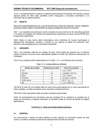 NORMA TÉCNICA COLOMBIANA                        NTC 2885 (Segunda actualización)

1.1.4 Las estipulaciones no aplican a sistemas permanentes de extinción de incendio, aunque
algunas partes de ellos sean portátiles (como mangueras y boquillas conectados a un
suministro fijo de agente extintor).

1.2*   OBJETO

Esta norma está preparada para uso y guía de las personas a cargo de la selección, compra, instalación,
aprobación, listado, diseño y mantenimiento de equipos portátiles de extinción de incendios.

1.2.1 Los requisitos de protección contra incendios de esta norma son de naturaleza general
y no tienen el propósito de invalidar las estipulaciones específicas de otras normas NFPA para
ocupaciones específicas.

1.2.2 Nada en esta norma debe interpretarse como restrictiva de nuevas tecnologías o
disposiciones alternativas, siempre y cuando no se reduzca el grado de protección aquí
descrito y sea aceptable para la autoridad competente.

1.3    UNIDADES

1.3.1 Las unidades métricas de medida de esta norma están de acuerdo con el sistema
métrico moderno conocido como International System of Units (SI) (Sistema Internacional de
Unidades).

1.3.1.1 Las unidades están relacionadas en la Tabla 1.3.1.1 con factores de conversión.

                                  Tabla 1.3.1.1. Unidades Métricas de Medida

                   Nombre de la unidad      Símbolo de la unidad         Factor de conversión
           Litro                                      L               1 gal = 3,785 L
           Milímetro                                 mm               1 pulgadas = 25,4 mm
           Metro                                      m               1 pie = 0,305 m
           Kilogramo                                  Kg              l lb (masa) = 0,454 kg.
                                                      O
           Grado Celsius                                  C           5/9 (°F - 32) = °C
           Bar                                        bar             1 psi = 0,068 9 bar


1.3.1.2 Si el valor de una medida dado en esta norma está seguido de un valor equivalente en
otras unidades, se debe considerar como requisito el indicado primero.

1.3.1.3 Un valor equivalente dado se puede considerar aproximado.

1.3.2 El procedimiento de conversión para las unidades SI es multiplicar la cantidad por el
factor de conversión y después redondear el resultado hasta el número apropiado de dígitos
significativos.


                           CAPÍTULO 2. PUBLICACIONES MENCIONADAS


2.1    GENERAL

Los documentos o partes de estos listados en este capítulo se mencionan dentro de esta
norma y se deben considerar parte de las estipulaciones de este documento.


                                                      2
 