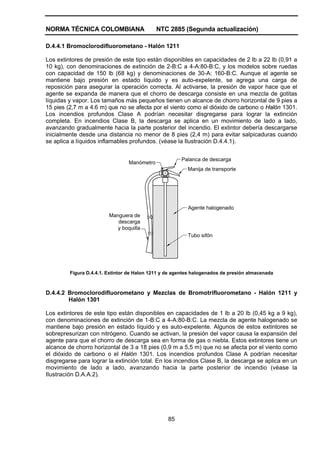 NORMA TÉCNICA COLOMBIANA                     NTC 2885 (Segunda actualización)

D.4.4.1 Bromoclorodifluorometano - Halón 1211

Los extintores de presión de este tipo están disponibles en capacidades de 2 lb a 22 lb (0,91 a
10 kg), con denominaciones de extinción de 2-B:C a 4-A:80-B:C, y los modelos sobre ruedas
con capacidad de 150 lb (68 kg) y denominaciones de 30-A: 160-B:C. Aunque el agente se
mantiene bajo presión en estado líquido y es auto-expelente, se agrega una carga de
reposición para asegurar la operación correcta. Al activarse, la presión de vapor hace que el
agente se expanda de manera que el chorro de descarga consiste en una mezcla de gotitas
líquidas y vapor. Los tamaños más pequeños tienen un alcance de chorro horizontal de 9 pies a
15 pies (2,7 m a 4.6 m) que no se afecta por el viento como el dióxido de carbono o Halón 1301.
Los incendios profundos Clase A podrían necesitar disgregarse para lograr la extinción
completa. En incendios Clase B, la descarga se aplica en un movimiento de lado a lado,
avanzando gradualmente hacia la parte posterior del incendio. El extintor debería descargarse
inicialmente desde una distancia no menor de 8 pies (2,4 m) para evitar salpicaduras cuando
se aplica a líquidos inflamables profundos. (véase la Ilustración D.4.4.1).


                                                       Palanca de descarga
                                 Manómetro
                                                          Manija de transporte




                                                          Agente halogenado
                         Manguera de
                            descarga
                            y boquilla
                                                          Tubo sifón




         Figura D.4.4.1. Extintor de Halon 1211 y de agentes halogenados de presión almacenada



D.4.4.2 Bromoclorodifluorometano y Mezclas de Bromotrifluorometano - Halón 1211 y
        Halón 1301

Los extintores de este tipo están disponibles en capacidades de 1 lb a 20 lb (0,45 kg a 9 kg),
con denominaciones de extinción de 1-B:C a 4-A:80-B:C. La mezcla de agente halogenado se
mantiene bajo presión en estado líquido y es auto-expelente. Algunos de estos extintores se
sobrepresurizan con nitrógeno. Cuando se activan, la presión del vapor causa la expansión del
agente para que el chorro de descarga sea en forma de gas o niebla. Estos extintores tiene un
alcance de chorro horizontal de 3 a 18 pies (0,9 m a 5,5 m) que no se afecta por el viento como
el dióxido de carbono o el Halón 1301. Los incendios profundos Clase A podrían necesitar
disgregarse para lograr la extinción total. En los incendios Clase B, la descarga se aplica en un
movimiento de lado a lado, avanzando hacia la parte posterior de incendio (véase la
Ilustración D.A.A.2).




                                                  85
 