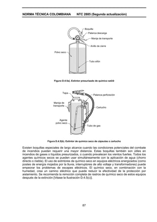 NORMA TÉCNICA COLOMBIANA                    NTC 2885 (Segunda actualización)



                                                   Boquilla
                                                      Palanca descarga

                                                         Manija de transporte


                                                        Anillo de cierre

                         Polvo seco


                                                       Tubo sifón




                        Figura D.4.5a). Extintor presurizado de químico seco




                                Tapa
                                                              Palanca perforación


                         Manija de
                        transporte
                                                                Cartucho




                              Agente
                          polvo seco
                                                      Tubo de gas




                   Figura D.4.5(b). Extintor de químico seco de cápsulas o cartucho

Existen boquillas especiales de largo alcance cuando las condiciones potenciales del combate
de incendios puedan requerir una mayor distancia. Estas boquillas también son útiles en
incendios de gases o líquidos presurizados, o cuando prevalecen los vientos fuertes. Todos los
agentes químicos secos se pueden usar simultáneamente con la aplicación de agua (chorro
directo o niebla). El uso de extintores de químico seco en equipos eléctricos energizados (como
postes de energía mojados por la lluvia, interruptores de alto voltaje y transformadores) puede
empeorar los problemas de escapes eléctricos. El químico seco, en combinación con la
humedad, crea un camino eléctrico que puede reducir la efectividad de la protección por
aislamiento. Se recomienda la remoción completa de rastros de químico seco de estos equipos
después de la extinción [Véase la Ilustración D.4.5(c)].




                                                 87
 