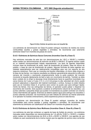 NORMA TÉCNICA COLOMBIANA                    NTC 2885 (Segunda actualización)


                                                         Palanca de
                                                         descarga
                                   Manómetro
                                                          Manija de
                                                          transporte
                                 Boquilla

                                                          Polvo seco




                                                          Tubo sifón




                      Figura D.4.5(c). Extintor de químico seco con boquilla fija

Los extintores de denominación de Clase B pueden extinguir incendios de medios de cocina
combustibles (aceites y grasas vegetales o animales). Se recomienda usar solamente
extintores Clase K en incendios de grasas de cocina.

D.4.5.1 Extintores de Químicos Secos Comunes (Incendios Case B y Clase C)

Hay extintores manuales de este tipo con denominaciones de 1-B:C a 160-B:C y modelos
sobre ruedas con denominaciones de extinción de 80-B:C a 640-B:C. El agente extintor usado
es un material micropulverizado tratado especialmente. Los tipos de agentes disponibles
incluyen base de bicarbonato de sodio, base de bicarbonato de potasio, base de cloruro de
potasio, o base de urea de bicarbonato de potasio. Algunas fórmulas de estos agentes son
tratadas especialmente para ser relativamente compatibles para uso con espuma de aire
(espuma mecánica). Para usar en incendios de líquidos inflamables, el chorro debe dirigirse a
la base de las llamas. Los mejores resultados se obtienen generalmente atacando la orilla más
cercana del incendio y avanzando progresivamente hacia la parte posterior del incendio
moviendo la boquilla rápidamente de lado a lado con movimiento de barrido. También se debe
tener cuidado de no dirigir la descarga inicial directamente hacia la superficie incendiada muy
cerca [menos de 5 pies a 8 pies (1,5 m a 2,4 m)] porque la alta velocidad del chorro puede
producir salpicadura o dispersión del material incendiado, o ambos. Aunque no están listados
para uso en incendios Clase A, el químico seco común se puede usar para extinguir rápida-
mente las llamas. Una vez extinguidas las llamas, el operador puede patear o dispersar los
escombros del incendio. Esto ayudará a acelerar el enfriamiento natural de los rescoldos. Los
puntos calientes o pequeñas áreas que pueden re-incendiarse se pueden controlar con chorros
cortos intermitentes del agente. Entonces se debería aplicar agua para extinguir los rescoldos o
puntos calientes profundos. Se recomienda que este método de extinción se intente solamente
si el operador ha recibido entrenamiento y tiene experiencia previa en esta técnica.

Los extintores con denominación de Clase B pueden extinguir incendios de medios
combustibles para cocina (aceites o grasas vegetales o animales). Se recomienda usar
solamente los extintores con clasificación de Clase K en incendios de grasas de cocina.

D.4.5.2 Extintores de Químico Seco Multiusos (Incendios Clase A, Clase B y Clase C)

Los extintores de este tipo contienen un agente de base de fosfato de amonio. Los extintores
manuales están disponibles con denominaciones de 1-A a20-Ay 10-B:C a 120-B:C y modelos
sobre ruedas con denominaciones de 20-A a 40-A y 60-B:C a 320-B:C. Los agentes de uso
múltiple se usan exactamente de la misma manera que los agentes de químico seco corrientes
                                             88
 