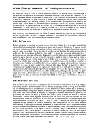 NORMA TÉCNICA COLOMBIANA                  NTC 2885 (Segunda actualización)

en incendios Clase B. Para el uso en incendios Clase A, el agente de uso múltiple tiene la
característica adicional de ablandarse y adherirse al contacto con superficies calientes. Por lo
tanto, se puede adherir a materiales incendiados y formar una capa o revestimiento que sofoca
y aísla el combustible del aire. Al aplicar el agente, es importante tratar de recubrir todas las
áreas incendiadas para eliminar o reducir al mínimo el número de rescoldos que pudieran ser
fuente potencial de reignición. El agente mismo tiene poco efecto refrigerante y, debido a sus
características de revestimiento de superficies, no puede penetrar por debajo de la superficie
incendiada. Por esto, no puede lograrse la extinción de incendios profundos a menos que el
agente se descargue por debajo de la superficie o el material se separe o disperse.

Los extintores con denominación de Clase B pueden extinguir un incendio de materiales de
cocina combustibles (aceites y grasas vegetales o animales). Se recomienda solamente
extintores Clase K para uso en incendio de grasas de cocina.

D.4.6 De Polvo seco

Estos extintores y agentes son para uso en incendios Clase D y de metales específicos,
siguiendo técnicas especiales y las recomendaciones de uso de fabricante. El agente extintor
se puede aplicar por extintor o con pala o cuchara. La técnica para aplicar el agente al incendio
podría variar con el tipo y forma del agente y del metal combustible. La aplicación del agente
debe ser de profundidad suficiente para cubrir el área del incendio adecuadamente y
proporcionar una capa de sofocación. Se pueden necesitar aplicaciones adicionales para cubrir
cualquier punto caliente que se forme. El material no debería tocarse hasta que la masa se
haya enfriado antes de intentar disponer de él. Debe tenerse cuidado de no de no dispersar el
metal incendiado. Los incendios de metales combustibles finamente divididos o retales de
aleaciones de metales combustibles húmedos, mojados con agua o lubricantes de máquinas
solubles en agua, o sobre superficies mojadas con agua, tienden a quemarse rápida y
violentamente. Pueden inclusive ser explosivos. Pueden producir tanto calor que no se pueden
aproximar lo suficientemente para permitir la aplicación adecuada del agente extintor. Cuando
el metal incendiado está sobre una superficie combustible, el fuego debe cubrirse con polvo
seco, entonces se debe extender una capa de 1 pulgada o 2 pulgadas (25,4 mm o 51 mm) de
polvo cerca de éste y traspalar el metal incendiado a esta capa, añadiendo el polvo seco
necesario.

D.4.6.1 Extintor de polvo seco

Los extintores de polvo seco se consiguen en un modelo portátil manual e 30 lb (14 kg) de
cartucho y modelos de cilindro sobre ruedas de 150 lb (68 kg) y 350 lb (159 kg). Hay extintores
de polvo seco presurizado con aplicador de vara de extensión en un modelo de 30 lb (14 kg). El
agente extintor está compuesto de cloruro de sodio, con aditivos para hacerlo de flujo libre para
que forme una costra sobre el incendio. Se agrega un material termoplástico para unir las
partículas de cloruro de sodio y formar una masa sólida cuando se aplican a metales
incendiados. Existen otros agentes especializados de polvo seco para el combate de tipos
específicos de incendios de metales. Con la boquilla totalmente abierta, los modelos portátiles
manuales tienen un alcance de 6 pies (1,8 m a 2,4 m). El método de aplicación del agente
depende del tipo de metal, la cantidad incendiada y su configuración. En caso de un incendio
muy caliente, la descarga inicial debe empezarse al alcance máximo con la boquilla totalmente
abierta. Una vez controlado, la válvula de la boquilla se debe cerrar parcialmente para producir
un flujo suave y grueso y poder lograr cobertura completa y segura desde cerca. La boquilla
está diseñada para que el operador pueda obturar o reducir la tasa y fuerza de descarga de
agente. Como los incendios de metales combustibles pueden producir condiciones complejas y
difíciles de combate de incendios, es aconsejable obtener detalles específicos del fabricante
sobre el uso de los equipos [véanse las Ilustraciones D 4.6.1 (a) y D.4. 6. 1 (b)].


                                               89
 